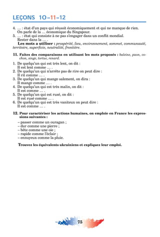 75
LEÇONS
4. état d’un pa s ui réussit économi uement et ui ne man ue de rien.
n parle de la économi ue du ingapour.
5. état ui consiste à ne pas s’engager dans un con it mondial.
ester dans la .
а prospérité, lieu, environnement, sommet, communauté,
.
11. Faites des comparaisons en utilisant les mots proposés : -
chon, singe, tortue, renard.
1. e uel u’un ui est très lent on dit
l est lent comme .
2. e uel u’un ui n’arr te pas de rire on peut dire
l rit comme .
3. e uel u’un ui mange salement on dira
l mange comme .
4. e uel u’un ui est très malin on dit
l est comme .
5. e uel u’un ui est rusé on dit
l est rusé comme .
6. e uel u’un ui est très vaniteux on peut dire
l est comme .
12. Pour caractériser les actions humaines, on emploie en France les expres-
sions suivantes :
passer comme un ouragan
dur comme une pierre
b te comme une oie
rapide comme l’éclair
ennu eux comme la pluie.
Trouvez les équivalents ukrainiens et expliquez leur emploi.
10–11–12
 