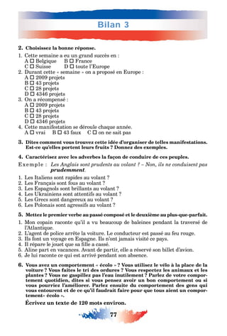 77
Bilan 3
2. Choisissez la bonne réponse.
1. ette semaine a eu un grand succès en
 Belgi ue B  rance
 uisse  toute l’ urope
2. urant cette semaine on a proposé en urope
 2009 projets
B  43 projets
 28 projets
 4346 projets
3. n a récompensé
 2009 projets
B  43 projets
 28 projets
 4346 projets
4. ette mani estation se déroule c a ue année.
 vrai B  43 aux  on ne sait pas
3. Dites comment vous trouvez cette idée d’organiser de telles manifestations.
Est-ce qu’elles portent leurs fruits ? Donnez des exemples.
4. Caractérisez avec les adverbes la façon de conduire de ces peuples.
xemple
prudemment.
1. Les taliens sont rapides au volant
2. Les rançais sont ous au volant
3. Les spagnols sont brillants au volant
4. Les rainiens sont attenti s au volant
5. Les recs sont dangereux au volant
6. Les Polonais sont agressi s au volant
5. Mettez le premier verbe au passé composé et le deuxième au plus-que-parfait.
1. Mon copain raconte u’il a vu beaucoup de baleines pendant la traversé de
l’ tlanti ue.
2. L’agent de police arr te la voiture. Le conducteur est passé au eu rouge.
3. ls ont un vo age en spagne. ls n’ont jamais visité ce pa s.
4. l répare le jouet ue sa lle a cassé.
5. line part en vacances. vant de partir elle a réservé son billet d’avion.
6. e lui raconte ce ui est arrivé pendant son absence.
6.
voiture ? Vous faites le tri des ordures ? Vous respectez les animaux et les
plantes ? Vous ne gaspillez pas l’eau inutilement ? Parlez de votre compor-
tement quotidien, dites si vous pensez avoir un bon comportement ou si
vous pourriez l’améliorer. Parlez ensuite du comportement des gens qui
vous entourent et de ce qu’il faudrait faire pour que tous aient un compor-
Écrivez un texte de 120 mots environ.
 