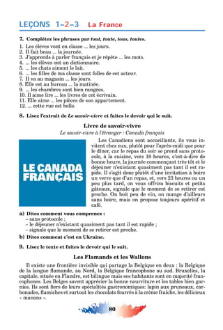 80
LEÇONS
7. Complétez les phrases par tout, toute, tous, toutes.
1. Les élèves vont en classe ... les jours.
2. l ait beau ... la journée.
3. ’apprends à parler rançais et je répète ... les mots.
4. ... les élèves ont un dictionnaire.
5. ... les c ats aiment le lait.
6. ... les lles de ma classe sont olles de cet acteur.
7. l va au magasin ... les jours.
8. lle est au bureau ... la matinée.
9. ... les c ambres sont bien rangées.
10. l aime lire ... les livres de cet écrivain.
11. lle aime ... les pièces de son appartement.
12. ... cette rue est belle.
8. Lisez l’extrait de Le savoir-vivre et faites le devoir qui le suit.
Livre de savoir-vivre
C
Les anadiens sont accueillants ils vous in-
vitent c e eux plut t pour l’après-midi ue pour
le d ner car le repas du soir se prend sans proto-
cole à la cuisine vers 18 eures c’est-à-dire de
bonne eure la journée commençant très t t et le
déjeuner n’existant uasiment pas tant il est ra-
pide. l s’agit donc plut t d’une invitation à boire
un verre ue d’un repas et vers 23 eures ou un
peu plus tard on vous o rira biscuits et petits
g teaux signale ue le moment de se retirer est
proc e. n boit peu de vin on mange d’ailleurs
sans boire mais on propose toujours apériti et
ca é.
a) Dites comment vous comprenez :
sans protocole
le déjeuner n’existant uasiment pas tant il est rapide
signale ue le moment de se retirer est proc e.
b)
9. Lisez le texte et faites le devoir qui le suit.
Les Flamands et les Wallons
l existe une rontière invisible ui partage la Belgi ue en deux la Belgi ue
de la langue amande au ord la Belgi ue rancop one au sud. Bruxelles la
capitale située en landre est bilingue mais ses abitants sont en majorité ran-
cop ones. Les Belges savent apprécier la bonne nourriture et les tables bien gar-
nies. ls sont ers de leurs spécialités gastronomi ues lapin aux pruneaux car-
bonades amic es et surtout les c ocolats ourrés à la crème ra c e les délicieux
manons .
La France1–2–3
 