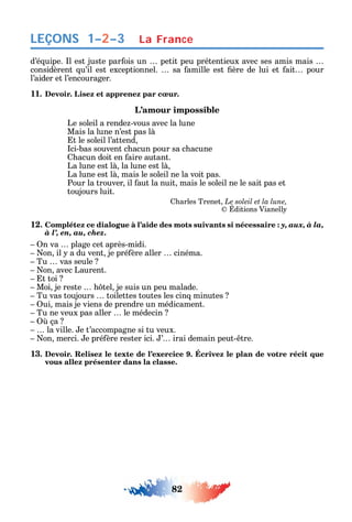 82
LEÇONS
d’é uipe. l est juste par ois un petit peu prétentieux avec ses amis mais
considèrent u’il est exceptionnel. sa amille est ère de lui et ait pour
l’aider et l’encourager.
11. Devoir. Lisez et apprenez par cœur.
L’amour impossible
Le soleil a rende -vous avec la lune
Mais la lune n’est pas là
t le soleil l’attend
ci-bas souvent c acun pour sa c acune
acun doit en aire autant.
La lune est là la lune est là
La lune est là mais le soleil ne la voit pas.
Pour la trouver il aut la nuit mais le soleil ne le sait pas et
toujours luit.
arles Trenet Le soleil et la lune,
ditions Vianell
12. Complétez ce dialogue à l’aide des mots suivants si nécessaire : y, aux, à la,
à l’, en, au, chez.
n va plage cet après-midi.
on il a du vent je pré ère aller cinéma.
Tu vas seule
on avec Laurent.
t toi
Moi je reste tel je suis un peu malade.
Tu vas toujours toilettes toutes les cin minutes
ui mais je viens de prendre un médicament.
Tu ne veux pas aller le médecin
ça
la ville. e t’accompagne si tu veux.
on merci. e pré ère rester ici. ’ irai demain peut- tre.
13. Devoir. Relisez le texte de l’exercice 9. Écrivez le plan de votre récit que
vous allez présenter dans la classe.
La France1–2–3
 