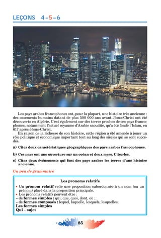 85
LEÇONS 4–5–6
Les pa s arabes rancop ones ont pour la plupart une istoire très ancienne
des ossements umains datant de plus 500 000 ans avant ésus- rist ont été
découverts en lgérie. ’est également sur des terres proc es de ces pa s ranco-
p ones notamment l’actuel ro aume d’ rabie saoudite u’a été ondé l’ slam en
617 après ésus- rist.
n raison de la ric esse de son istoire cette région a été amenée à jouer un
r le politi ue et économi ue important tout au long des siècles ui se sont succé-
dés.
a) Citez deux caractéristiques géographiques des pays arabes francophones.
b) Ces pays ont une ouverture sur un océan et deux mers. Citez-les.
c) Citez deux événements qui font des pays arabes les terres d’une histoire
ancienne.
Un peu de grammaire
Les pronoms relatifs
n pronom relatif relie une proposition subordonnée à un nom ou un
prénom placé dans la proposition principale.
Les pronoms relati s peuvent tre
de formes simples : ui ue uoi dont o
de formes composés : le uel la uelle les uels les uelles.
Les formes simples
Qui – sujet
 