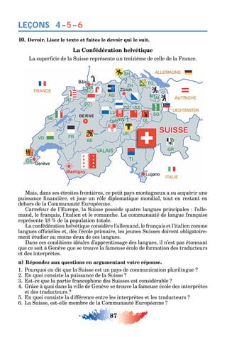 87
LEÇONS 4–5–6
10. Devoir. Lisez le texte et faites le devoir qui le suit.
La Confédération helvétique
La super cie de la uisse représente un trei ième de celle de la rance.
Mais dans ses étroites rontières ce petit pa s montagneux a su ac uérir une
puissance nancière et joue un r le diplomati ue mondial tout en restant en
de ors de la ommunauté uropéenne.
arre our de l’ urope la uisse possède uatre langues principales l’alle-
mand le rançais l’italien et le romanc e. La communauté de langue rançaise
représente 18 de la population totale.
La con édération elvéti ue considère l’allemand le rançais et l’italien comme
langues o cielles et dès l’école primaire les jeunes uisses doivent obligatoire-
ment étudier au moins deux de ces langues.
ans ces conditions idéales d’apprentissage des langues il n’est pas étonnant
ue ce soit à enève ue se trouve la ameuse école de ormation des traducteurs
et des interprètes.
a) Répondez aux questions en argumentant votre réponse.
1. Pour uoi on dit ue la uisse est un pa s de communication plurilingue
2. n uoi consiste la puissance de la uisse
3. st-ce ue la partie rancop one des uisses est considérable
4. r ce à uoi dans la ville de enève se trouve la ameuse école des interprètes
et des traducteurs
5. n uoi consiste la di érence entre les interprètes et les traducteurs
6. La uisse est-elle membre de la ommunauté uropéenne
 