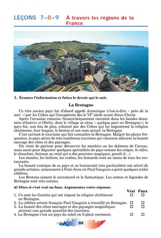 88
LEÇONS 7–8–9 À travers les régions de la
France
1. Écoutez l’information et faites le devoir qui le suit.
La Bretagne
e très ancien pa s ut d’abord appelé rmori ue c’est-à-dire près de la
mer par les eltes ui l’occupèrent dès le V e
siècle avant ésus- rist.
près l’invasion romaine umoristi uement racontée dans les bandes dessi-
nées d’ dont le village se situe uel ue part en Bretagne le
pa s ut une ois de plus colonisé par des eltes ui lui imposèrent la religion
c rétienne leur langue le breton et son nom actuel la Bretagne.
’est surtout le tourisme ui ait conna tre la Bretagne. Malgré les pluies ré-
uentes le pa s attire de très nombreux touristes ui viennent admirer la beauté
sauvage des c tes et des pa sages.
n vient de partout pour découvrir les men irs ou les dolmens de arnac
mais aussi pour déguster uel ues spécialités du pa s comme les cr pes le cidre
le c ouc en boisson au miel ui a des pouvoirs magi ues para t-il .
Les moules les u tres les crabes les omards sont au menu de tous les res-
taurants.
La beauté rusti ue de ce pa s et sa luminosité très particulière ont attiré de
grands artistes notamment à Pont- ven o Paul auguin a peint uel ues toiles
célèbres.
Les Bretons aiment le surnaturel et le antasti ue. Les contes et légendes de
Bretagne sont très connus.
a) Dites si c’est vrai ou faux. Argumentez votre réponse.
Vrai Faux
1. e sont les aulois ui ont imposé la religion c rétienne  
en Bretagne.
2. Le célèbre artiste rançais Paul auguin a travaillé en Bretagne.  
3. La beauté des c tes sauvages et des pa sages magni ues  
attirent une grande uantité des touristes.
4. La Bretagne c’est un pa s du soleil o il pleut rarement. 	 
 