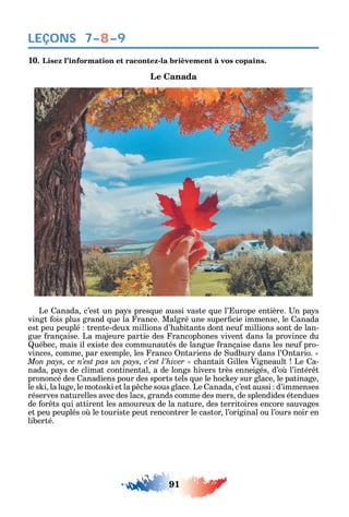 91
LEÇONS 7–8–9
10. Lisez l’information et racontez-la brièvement à vos copains.
Le Canada
Le anada c’est un pa s pres ue aussi vaste ue l’ urope entière. n pa s
vingt ois plus grand ue la rance. Malgré une super cie immense le anada
est peu peuplé trente-deux millions d’ abitants dont neu millions sont de lan-
gue rançaise. La majeure partie des rancop ones vivent dans la province du
uébec mais il existe des communautés de langue rançaise dans les neu pro-
vinces comme par exemple les ranco ntariens de udbur dans l’ ntario. «
c antait illes Vigneault Le a-
nada pa s de climat continental a de longs ivers très enneigés d’o l’intér t
prononcé des anadiens pour des sports tels ue le oc e sur glace le patinage
le s i la luge le motos i et la p c e sous glace. Le anada c’est aussi d’immenses
réserves naturelles avec des lacs grands comme des mers de splendides étendues
de or ts ui attirent les amoureux de la nature des territoires encore sauvages
et peu peuplés o le touriste peut rencontrer le castor l’original ou l’ours noir en
liberté.
 