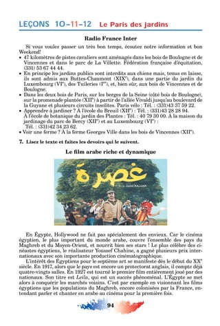 94
LEÇONS
Radio France Inter
i vous voule passer un très bon temps écoute notre in ormation et bon
ee end
47 ilomètres de pistes cavaliers sont aménagés dans les bois de Boulogne et de
Vincennes et dans le parc de La Villette. édération rançaise d’é uitation
331 53 67 44 44.
n principe les jardins publics sont interdits aux c iens mais tenus en laisse
ils sont admis aux Buttes- aumont e
dans une partie du jardin du
Luxembourg V e
des Tuileries er
et bien s r aux bois de Vincennes et de
Boulogne.
ans les deux bois de Paris sur les berges de la eine c té bois de Boulogne
sur la promenade plantée e
à partir de l’allée Vivaldi jus u’au boulevard de
la u ane et plusieurs circuits insolites. Paris vélo Tél. 331 43 37 59 22.
pprendre à jardiner l’école du Breuil e
Tél. 331 43 28 28 94.
l’école de botani ue du jardin des Plantes Tél. 40 79 30 00. la maison du
jardinage du parc de Berc e
et au Luxembourg V e
Tél. 331 42 34 23 62.
Voir une erme la erme eorges Ville dans les bois de Vincennes e
.
7. Lisez le texte et faites les devoirs qui le suivent.
n g pte oll ood ne ait pas spécialement des envieux. ar le cinéma
ég ptien le plus important du monde arabe couvre l’ensemble des pa s du
Mag reb et du Mo en- rient et nourrit bien ses stars Le plus célèbre des ci-
néastes ég ptiens le réalisateur ousse a ine a gagné plusieurs prix inter-
nationaux avec son importante production cinématograp i ue.
L’intér t des g ptiens pour le septième art se mani este dès le début du e
siècle. n 1917 alors ue le pa s est encore un protectorat anglais il compte déjà
uatre-vingts salles. n 1927 est tourné le premier lm entièrement joué par des
nationaux. on titre est Leila ui est un succès p énoménal. L’ g pte se met
alors à con uérir les marc és voisins. ’est par exemple en visionnant les lms
ég ptiens ue les populations du Mag reb encore colonisées par la rance en-
tendant parler et c anter en arabe au cinéma pour la première ois.
10–11–12 Le Paris des jardins
 