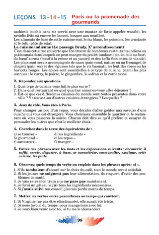98
LEÇONS 13–14–15
sas imis sus is sans ri servis avec une moutar de orte appelée asabi les
raviolis rits ou encore les lament soupes aux nouilles .
Les aliments de base de cette cuisine sont le ri blanc les poissons les crustacés
et le to u p te de soja .
La cuisine indienne (Le passage Brady, Xe
arrondissement)
’est dans cette rue couverte ue l’on trouve de nombreux restaurants indiens ou
pa istanais dans les uels on peut manger du poulet tandoori poulet cuit au our
du b u orma b u à la crème et au aourt et des e a boulettes de viande .
Les plats sont servis accompagnés de naan pain rond nature ou au romage de
c apati pain sec et des légumes tels ue le ri basmati les lentilles roses ou les
aricots rouges. Les épices sont essentielles à ce t pe de cuisine parmi les plus
connues le curr le poivre le gingembre le sa ran et la cardamone.
2. Répondez aux questions.
1. uel t pe de cuisine vous ait le plus envie
2. ans uel restaurant ou uel uartier aimerie -vous aller déjeuner
3. st-ce ue ces di érentes cuisines du monde sont toutes présentes dans votre
ville trouve-t-on d’autres cuisines étrangères Les uelles
3. Jeux de rôle. Vous êtes à Paris.
Pour c anger un peu d’un repas vous décide d’aller go ter aux saveurs d’une
cuisine ui vous est étrangère. Vous c oisisse ensemble le uartier et le restau-
rant o vous passere la soirée. acun doit dire ce u’il pré ère et essa er de
persuader les autres ue c’est le meilleur c oix.
4. Cherchez dans le texte des équivalents de :
a se trouver d les ingrédients
b gourmand e les repas
c savoureux manger
5. Faites des phrases avec les mots et les expressions suivants : découvrir, il
suffit, servir, déguster, à base, se caractérise, cosmopolite, exotique, cette
cuisine, les plats.
6.
1. ’ils tombaient d’accord sur le c oix du ca é tout le monde serait satis ait.
2. i les jeunes ne soignent pas leur alimentation ils ris uent d’avoir des pro-
blèmes de santé.
3. e vais rater mon train si je ne pars pas maintenant.
4. e erai un g teau si j’ai tous les ingrédients nécessaires.
5. i j’avais suivi ton conseil j’aurais perdu moins de temps.
7. Mettez les verbes entre parenthèses au temps qui convient.
1. i Virginie ne pas tre sélectionnée elle aurait été triste.
2. i nous avoir du temps nous mangerions avec lui.
3. e veux bien venir avec toi si tu me le demander .
Paris ou la promenade des
gourmands
 