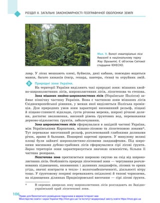 106
Розділ II. Загальні закономірності географічної оболонки Землі
лавр. У  лісах мешкають олені, буйволи, дикі кабани, повсюдно водяться
мавпи, багато хижаків (тигр, гепард, пантера, гієна) та отруйних змій.
3	 Природні зони України.
На території України виділяють такі природні зони: мішаних хвой-
но-широколистяних лісів, широколистяних лісів, лісостепова та степова.
Зона мішаних хвойно-широколистяних лісів (Українське Полісся) за-
ймає північну частину України. Вона є  частиною зони мішаних лісів
Східноєвропейської рівнини, у  межах якої виділяється Поліська провін-
ція. Для природних умов зони характерні низовинний рельєф, піщані
й піщано-глинисті відклади, густа річкова мережа, широкі річкові доли-
ни, достатнє зволоження, високий рівень ґрунтових вод, переважання
дерново-підзолистих ґрунтів, заболочування.
Зона широколистяних лісів сформувалася в західній частині України,
між Українськими Карпатами, мішано-лісовою та лісостеповою зонами*.
Тут переважає височинний рельєф, розчленований глибокими долинами
річок, ярами й  балками. Поширені карстові процеси. У  минулому великі
площі були зайняті широколистяно-лісовими ландшафтами. Під широ-
кими масивами дубово-грабових лісів сформувалися сірі лісові ґрунти.
Зараз територія зони характеризується значною освоєністю, більша її
частина розорана.
Лісостепова зона простягається широкою смугою на схід від широко-
листяних лісів. Особливість природи лісостепової зони — чергування розчле-
нованих підвищених, низовинних і  долинних ландшафтів, лісових та  орних
угідь, значні контрасти в  тепло- і  вологозабезпеченості, діяльності вітру
тощо. У ґрунтовому покриві переважають опідзолені й типові чорноземи,
на підвищених ділянках Придніпровської височини — сірі лісові ґрунти.
*	 В  окремих джерелах зону широколистяних лісів розглядають як Західно-
український край лісостепової зони.
Мал. 9. Вологі екваторіальні ліси
Амазонії в  національному парку
Жау (Бразилія). Є об’єктом Світової
спадщини ЮНЕСКО.
Право для безоплатного розміщення підручника в мережі Інтернет має
Міністерство освіти і науки України http://mon.gov.ua/ та Інститут модернізації змісту освіти https://imzo.gov.ua
 