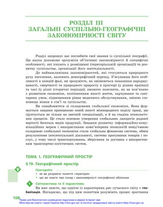 108
РОЗДІЛ III.
ЗАГАЛЬНІ СУСПІЛЬНО-ГЕОГРАФІЧНІ
ЗАКОНОМІРНОСТІ СВІТУ
Розділ запрошує вас поглибити свої знання із суспільної географії.
Ця наука допоможе зрозуміти об’єктивні закономірності й  специфічні
особливості, які існують у розміщенні (територіальній організації) та роз-
витку суспільства, організації його життєдіяльності.
До найважливіших закономірностей, які стосуються природного
руху населення, належить демографічний перехід. З’ясувавши його особ­
ливості в кожній фазі, ви зрозумієте, як змінюються показники народжу-
ваності, смертності та природного приросту в просторі (у різних країнах)
та часі (у різні історичні періоди); зможете пояснити, як це пов’язано
з  розвитком економіки, поліпшенням якості життя, харчування та сані-
тарних умов, підвищенням рівня медичного обслуговування, зміною ста-
новища жінки в сім’ї та суспільстві.
Ви ознайомитеся зі складовими глобальної економіки. Вона фор-
мується завдяки принципово новій якості міжнародного поділу праці, що
ґрунтується не тільки на звичній спеціалізації, а й на стадіях технологіч-
них процесів. Це стало основою утворення глобальних ланцюгів доданої
вартості багатьох видів продукції. Завдяки розвитку інформаційно-кому-
нікаційних мереж і  використанню комп’ютерних технологій невід’ємною
складовою глобальної економіки стали глобальна фінансова система, обмін
результатами інтелектуальної діяльності, система просування товарів і по-
слуг, у  тому числі транспортування, зберігання та доставка з використан-
ням транспортно-логістичних систем.
ТЕМА 1. ГЕОГРАФІЧНИЙ ПРОСТІР
§ 19.	 Географічний простір
Пригадайте
ŠŠ як ви розумієте поняття «територія»
ŠŠ що ви знаєте про склад і  закономірності географічної оболонки
1	 Світосистема та її підсистеми.
Ви вже знаєте, що однією із характерних рис сучасного світу є гло-
балізація. Нагадаємо, що під цим поняттям розуміють процес зростання
Право для безоплатного розміщення підручника в мережі Інтернет має
Міністерство освіти і науки України http://mon.gov.ua/ та Інститут модернізації змісту освіти https://imzo.gov.ua
 