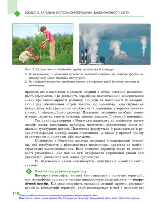 110
Розділ III. Загальні суспільно-географічні закономірності світу
процеси, які є  наслідком діяльності людини з  метою освоєння навколиш-
нього середовища. Ця діяльність передбачає накопичення й  використання
знань про закономірності розвитку природи та можливості їх викорис-
тання для забезпечення потреб людства, що зростають. Вона обумовлює
якісну зміну всіх сфер життя суспільства та спричиняє утворення техноло-
гічного й  інформаційного простору. Поступово головними засобами еконо-
мічного розвитку стають інтелект, знання людини, її творчий потенціал.
Соціально-культурна підсистема належить до духовного життя
людей: освіта, виховання, культура, мистецтво, задоволення інших со-
ціально-культурних потреб. Підсистема формується й розвивається в ре-
зультаті передачі досвіду новим поколінням, а  також у  процесі обміну
культурними цінностями між народами.
Політична підсистема включає державні й  наддержавні устано-
ви, які перебувають у  різноманітних політичних, правових та адміні-
стративних взаємовідносинах. Вона визначає характер влади та особли-
вості управління, яке має на меті створювати сприятливі умови для
ефективної діяльності всіх ланок суспільства.
Усі підсистеми разом забезпечують цілісність і  розвиток світо-
системи.
2	 Поняття географічного простору.
Вивчаючи географію, ви постійно стикалися з поняттям території,
але географічна спільнота частіше використовує інше поняття  — геогра-
фічний простір. Під ним розуміють складний земний простір, розташо-
ваний на конкретній території, який розвивається в  часі й  охоплює всі
Мал. 2. Світосистема  — глобальна єдність суспільства й  природи.
1)	Як ви вважаєте, із розвитком суспільства залежність людини від природи зростає чи
зменшується? Свою відповідь обґрунтуйте.
2)	Які глобальні екологічні проблеми існують у  сучасному світі? Визначте чинники їх
виникнення.
Право для безоплатного розміщення підручника в мережі Інтернет має
Міністерство освіти і науки України http://mon.gov.ua/ та Інститут модернізації змісту освіти https://imzo.gov.ua
 