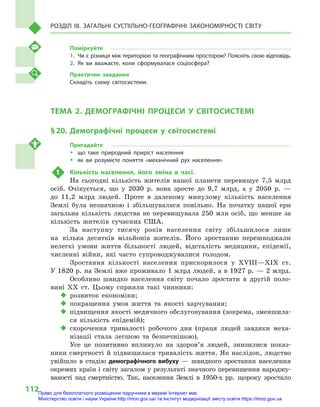 112
Розділ III. Загальні суспільно-географічні закономірності світу
Поміркуйте
1.	 Чи є різниця між територією та географічним простором? Поясніть свою відповідь.
2.	Як ви вважаєте, коли сформувалася соціосфера?
Практичне завдання
Складіть схему світосистеми.
ТЕМА 2. ДЕМОГРАФІЧНІ ПРОЦЕСИ У  СВІТОСИСТЕМІ
§ 20.	Демографічні процеси у  світосистемі
Пригадайте
ŠŠ що таке природний приріст населення
ŠŠ як ви розумієте поняття «механічний рух населення»
1	 Кількість населення, його зміна в  часі.
На сьогодні кількість жителів нашої планети перевищує 7,5  млрд
осіб. Очікується, що у  2030  р. вона зросте до 9,7  млрд, а  у 2050  р.  —
до 11,2  млрд людей. Проте в  далекому минулому кількість населення
Землі була незначною і  збільшувалася повільно. На початку нашої ери
загальна кількість людства не перевищувала 250  млн осіб, що менше за
кількість жителів сучасних США.
За наступну тисячу років населення світу збільшилося лише
на кілька десятків мільйонів жителів. Його зростанню перешкоджали
нелегкі умови життя більшості людей, відсталість медицини, епідемії,
численні війни, які часто супроводжувалися голодом.
Зростання кількості населення прискорилося у  XVIII—XIX ст.
У 1820 р. на Землі вже проживало 1 млрд людей, а в 1927 р. — 2 млрд.
Особливо швидко населення світу почало зростати в  другій поло-
вині XX ст. Цьому сприяли такі чинники:
‹‹ розвиток економіки;
‹‹ покращення умов життя та якості харчування;
‹‹ підвищення якості медичного обслуговування (зокрема, зменшила-
ся кількість епідемій);
‹‹ скорочення тривалості робочого дня (праця людей завдяки меха-
нізації стала легшою та безпечнішою).
Усе це позитивно вплинуло на здоров’я людей, знизилися показ-
ники смертності й підвищилася тривалість життя. Як наслідок, людство
увійшло в  стадію демографічного вибуху  — швидкого зростання населення
окремих країн і світу загалом у результаті значного перевищення народжу-
ваності над смертністю. Так, населення Землі в  1950-х рр. щороку зростало
Право для безоплатного розміщення підручника в мережі Інтернет має
Міністерство освіти і науки України http://mon.gov.ua/ та Інститут модернізації змісту освіти https://imzo.gov.ua
 