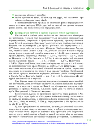 115
Тема 2. Демографічні процеси у  світосистемі
‹‹ зменшення кількості шлюбів;
‹‹ поява суспільних течій, наприклад чайлдфрі, які заявляють про
свідоме небажання мати дітей.
У постсоціалістичних країнах на зниження рівня народжуваності
також вплинули реформи 1990-х рр., які на деякий час суттєво знизили
рівень життя, що позначилося на народжуваності.
3	 Демографічна політика в  країнах із різним типом відтворення.
На сьогодні в країнах світу виділяють два основні типи відтворен-
ня населення. Перший тип характеризується низькими коефіцієнтами
народжуваності, смертності й  природного приросту, причому останній
може бути й  від’ємним. При цьому спостерігається старіння населення.
Перший тип характерний для країн і  регіонів, які перебувають у III
і IV фазах демографічного переходу (Європа, Північна Америка, Австра-
лія, частина країн Східної Азії). Так, держави Західної Європи в  серед-
ньому мають природний приріст населення в  10—20  разів менше, ніж
країни Африки, наприклад: Франція — 3,7 ‰, Норвегія — 3,5 ‰, Вели-
ка Британія  — 3,1 ‰, Іспанія  — 0,8 ‰. У  деяких країн цей показник
навіть від’ємний: Італія  — – 1,5 ‰, Греція  — – 1,6 ‰, Німеччина  —
– 2,6 ‰. Проте найбільш складною демографічна ситуація є  в  більшос-
ті постсоціалістичних країн Європи, де відбувається депопуляція  — сис-
тематичне зменшення абсолютної кількості населення країни, переважно
внаслідок перевищення смертно­сті над народжуваністю. Найбільший
від’єм­ний приріст населення впродовж декількох років спостерігається
в  Латвії, Литві, Болгарії, Сербії  — від –8  до –4,5 ‰ відповідно. До цієї
групи наближається й  Україна.
Для другого типу відтворення населення характерними є  коефіці-
єнт смертності, який поступово знижується, високі показники народжу-
ваності та природного приросту. Такий тип відтворення населення збе-
рігається в  країнах Африки, більшості країн Азії та значній частині
країн Центральної і  Південної Америки.
Безперечним лідером за природним приростом серед регіонів є  Аф-
рика (25 ‰), а серед країн — п’ять держав цього континенту, які належать
до країн, що розвиваються, із підгрупи найменш розвинених (Ангола, Зам-
бія, Малі, Нігер та Уганда). У  2018  р. народжуваність у  цих країнах скла-
ла від 38  до 44 ‰.
Цілком зрозумілою є  та обставина, що швидке зростання кількості
населення ставить перед державами низку проблем: продовольчу, жит-
лову, освітню тощо. Проте й  повільне його зростання або скорочення
теж загрожує майбутньому добробуту людей похилого віку та викликає
проблему забезпечення економіки трудовими ресурсами. Намагаючись
Право для безоплатного розміщення підручника в мережі Інтернет має
Міністерство освіти і науки України http://mon.gov.ua/ та Інститут модернізації змісту освіти https://imzo.gov.ua
 