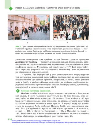 116
Розділ III. Загальні суспільно-географічні закономірності світу
уникнути загострення цих проблем, влада багатьох держав проводить
демографічну політику  — систему державних заходів (економічних, адмі-
ністративних, пропагандистських), спрямованих на регулювання демо-
графічних процесів. У  країнах, які перебувають у IV фазі демографіч-
ного переходу (перший тип відтворення населення), вона спрямована
на підвищення народжуваності.
У країнах, що перебувають у  фазі демографічного вибуху (другий
тип відтворення населення), демографічна політика має на меті зниження
народжуваності (це вдалося зробити, наприклад, у  Китаї, менш успішна
вона в  Індії). У  країнах Африки демографічна політика здебільшого пе-
редбачає поширення протизаплідних засобів, санітарну освіту, пропаганду,
консультації з  питань планування сім’ї.
4	 Статева структура населення.
Однією з  найважливіших характеристик населення є  його стате-
вий склад. У  світі чоловіків налічується на 80  млн більше, ніж жі-
нок, тобто на 100 жінок припадає 101 чоловік. Хоча майже в 140 кра-
їнах світу жінок більше, ніж чоловіків, за кілька останніх десятиліть
кількісна перевага чоловіків дещо зросла. У  першу чергу це досяга-
ється за рахунок Азії, особливо Китаю, Індії, мусульманських дер-
жав. Так, у  Саудівській Аравії на 100  жінок припадає 119  чоловіків,
в  Індії  — 108, у  Китаї та Пакистані  — 106, у  Малайзії та Ірані  —
103. Зазначимо, що в Китаї перевищення кількості чоловіків значною
мірою обумовлене демографічною політикою (мал.  2).
	а	 б
Мал. 2. Представники населення Риги (Латвія) (а); представники населення Дубая (ОАЕ) (б).
У  статевій структурі населення світу чітко виділяються два полюси. Перший  — пост-
соціалістичні країни Європи, де найбільше перевищення кількості жінок. Другий  —
багаті мусульманські нафтодобувні держави, де значно більше чоловіків.
Право для безоплатного розміщення підручника в мережі Інтернет має
Міністерство освіти і науки України http://mon.gov.ua/ та Інститут модернізації змісту освіти https://imzo.gov.ua
 