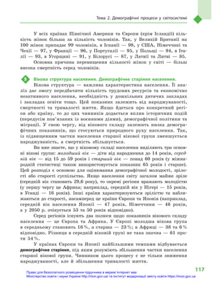 117
Тема 2. Демографічні процеси у  світосистемі
У всіх країнах Північної Америки та Європи (крім Ісландії) кіль-
кість жінок більша за кількість чоловіків. Так, у  Великій Британії на
100  жінок припадає 99  чоловіків, в  Іспанії  — 98, у  США, Німеччині та
Чехії  — 97, у  Франції  — 96, у  Португалії  — 95, у  Польщі  — 94, в  Іта-
лії  — 93, в  Угорщині  — 91, у  Білорусі  — 87, у  Латвії та Литві  — 85.
Основна причина перевищення кількості жінок у  світі  — більш
висока смертність серед чоловіків.
5	 Вікова структура населення. Демографічне старіння населення.
Вікова структура  — важлива характеристика населення. Її ана-
ліз дає змогу передбачити кількість трудових ресурсів та економічно
неактивного населення, необхідність у  дошкільних дитячих закладах
і  закладах освіти тощо. Цей показник залежить від народжуваності,
смертності та тривалості життя. Якщо йдеться про конкретний регі-
он або країну, то до цих чинників додається вплив історичних подій
(передусім пов’язаних із воєнними діями), демографічної політики та
міграції. У  свою чергу, від вікового складу залежить низка демогра-
фічних показників, що стосуються природного руху населення. Так,
із підвищенням частки населення старшої вікової групи зменшується
народжуваність, а  смертність збільшується.
Ви вже знаєте, що у віковому складі населення виділяють три основ­
ні вікові групи: молодший вік  — діти від народження до 14  років, серед-
ній вік  — від 15  до 59  років і  старший вік  — понад 60  років (у  міжна-
родній статистиці також використовується показник 65  років і  старше).
Цей розподіл є  основою для оцінювання демографічної молодості, зріло­
сті або старості суспільства. Якщо населення світу загалом майже зріле
(середній вік становить 29,6  року), то окремі регіони вражають молодістю
(у  першу чергу це Африка; наприклад, середній вік у  Нігері  — 15  років,
в  Уганді  — 16  років). Інші країни характеризуються зрілістю та набли-
жаються до старості, насамперед це країни Європи та Японія (наприклад,
середній вік населення Японії  — 47  років, Німеччини  — 46  років,
а  у  2050  р. очікується 53  та 50  років відповідно).
Серед регіонів існують два полюси щодо показників вікового складу
населення  — це Європа та Африка. У  Європі молодша вікова група
в середньому становить 16 %, а старша — 23 %; в Африці — 38 та 6 %
відповідно. Різниця в середній віковій групі не така значна — 61 про-
ти 54 %.
У  країнах Європи та Японії найбільшими темпами відбувається
демографічне старіння, під яким розуміють збільшення частки населення
старшої вікової групи. Чинником цього процесу є  не тільки зниження
народжуваності, але й  збільшення тривалості життя.
Право для безоплатного розміщення підручника в мережі Інтернет має
Міністерство освіти і науки України http://mon.gov.ua/ та Інститут модернізації змісту освіти https://imzo.gov.ua
 