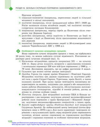 122
Розділ III. Загальні суспільно-географічні закономірності світу
Причини міграцій:
1)	соціально-економічні (наприклад, переселення людей із сільської
місцевості в  міські поселення);
2)	політичні (наприклад, після громадянської війни 1917—1920  рр.
Росію залишили кілька мільйонів людей, чиї політичні погляди
суперечили поглядам більшовиків);
3)	національні (наприклад, переїзд євреїв до Палестини після ство-
рення там Держави Ізраїль);
4)	релігійні (наприклад, виїзд індуїстів із Пакистану до Індії та
мусульман з  Індії до Пакистану після проголошення незалежності
цих держав);
5)	екологічні (наприклад, переселення людей із 30-кілометрової зони
навколо Чорнобильської АЕС у  1986  р.).
2	 Особливості сучасних міграційних процесів.
Якщо порівняти сучасні міграційні процеси з  тими, що відбувалися
50  років тому, то можна побачити суттєві відмінності. Розглянемо ха-
рактерні риси сучасних міграцій (мал. 1).
1)	Посилення міграційних процесів наприкінці XX  — на початку
XXI  ст. Зараз річна кількість мігрантів з  урахуванням сезонних
і  нелегальних перевищує 250 млн осіб (для порівняння: у 1960 р. —
79  млн). Дослідники вважають, що ця цифра зростатиме й  надалі.
2)	Склалися три великі світові центри імміграції:
‹‹ Західна Європа (та окремі країни Південної і  Північної Європи).
Міграційна політика цих держав спрямована на залучення робо-
чої сили з країн Східної Європи, Туреччини, країн Балтії, а також
колишніх колоній. При цьому працю іммігрантів насамперед ви-
користовують на важких, шкідливих для здоров’я або низькооплачу-
ваних роботах (будівництво, металургія, обслуговування житлово-
комунального господарства, підсобні й  сезонні роботи, догляд за
дітьми та літніми особами тощо).
‹‹ Північна Америка. Для міграційної політики США й  Канади ха-
рактерними є два напрями: залучення дешевої малокваліфікованої
робочої сили переважно з  країн Центральної і  Південної Амери-
ки; залучення висококваліфікованих спеціалістів з  інших країн.
‹‹ Багаті нафтодобувні країни Південно-Західної Азії (передусім
Саудівська Аравія). Це наймолодший центр імміграції (почав фор-
муватися лише в 1970-х рр.). Для нього характерні: імміграція пе-
реважно з мусульманських країн; серед мігрантів різко переважають
чоловіки; місцеві закони спрямовані на стримування постійних
міграцій і  сприяння сезонним та особливо тимчасовим міграціям.
Право для безоплатного розміщення підручника в мережі Інтернет має
Міністерство освіти і науки України http://mon.gov.ua/ та Інститут модернізації змісту освіти https://imzo.gov.ua
 