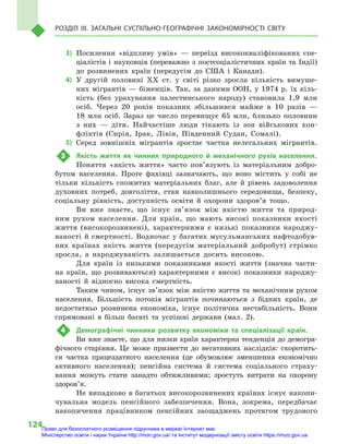 124
Розділ III. Загальні суспільно-географічні закономірності світу
3)	Посилення «відпливу умів»  — переїзд висококваліфікованих спе-
ціалістів і  науковців (переважно з  постсоціалістичних країн та Індії)
до розвинених країн (передусім до США і  Канади).
4)	У другій половині XX ст. у  світі різко зросла кількість вимуше-
них мігрантів — біженців. Так, за даними ООН, у 1974 р. їх кіль-
кість (без урахування палестинського народу) становила 1,9  млн
осіб. Через 20  років показник збільшився майже в  10  разів  —
18  млн осіб. Зараз це число перевищує 65  млн, близько половини
з  них  — діти. Найчастіше люди тікають із зон військових кон-
фліктів (Сирія, Ірак, Лівія, Південний Судан, Сомалі).
5)	Серед зовнішніх мігрантів зростає частка нелегальних мігрантів.
3	 Якість життя як чинник природного й  механічного рухів населення.
Поняття «якість життя» часто пов’язують із матеріальним добро-
бутом населення. Проте фахівці зазначають, що воно містить у  собі не
тільки кількість спожитих матеріальних благ, але й  рівень задоволення
духовних потреб, довголіття, стан навколишнього середовища, безпеку,
соціальну рівність, доступність освіти й  охорони здоров’я тощо.
Ви вже знаєте, що існує зв’язок між якістю життя та природ-
ним рухом населення. Для країн, що мають високі показники якості
життя (високорозвинені), характерними є  низькі показники народжу-
ваності й смертності. Водночас у багатих мусульманських нафтодобув-
них країнах якість життя (передусім матеріальний добробут) стрімко
зросла, а  народжуваність залишається досить високою.
Для країн із низькими показниками якості життя (значна части-
на країн, що розвиваються) характерними є  високі показники народжу-
ваності й  відносно висока смертність.
Таким чином, існує зв’язок між якістю життя та механічним рухом
населення. Більшість потоків мігрантів починаються з  бідних країн, де
недостатньо розвинена економіка, існує політична нестабільність. Вони
спрямовані в  більш багаті та успішні держави (мал. 2).
4	 Демографічні чинники розвитку економіки та спеціалізації країн.
Ви вже знаєте, що для низки країн характерна тенденція до демогра-
фічного старіння. Це може призвести до негативних наслідків: скоротить-
ся частка працездатного населення (це обумовлює зменшення економічно
активного населення); пенсійна система й  система соціального страху-
вання можуть стати занадто обтяжливими; зростуть витрати на охорону
здоров’я.
Не випадково в багатьох високорозвинених країнах існує накопи-
чувальна модель пенсійного забезпечення. Вона, зокрема, передбачає
накопичення працівником пенсійних заощаджень протягом трудового
Право для безоплатного розміщення підручника в мережі Інтернет має
Міністерство освіти і науки України http://mon.gov.ua/ та Інститут модернізації змісту освіти https://imzo.gov.ua
 