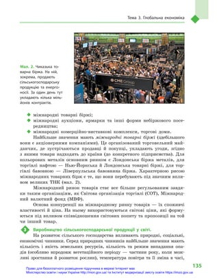 135
Тема 3. Глобальна економіка
‹‹ міжнародні товарні біржі;
‹‹ міжнародні аукціони, ярмарки та інші форми небіржового посе-
редництва;
‹‹ міжнародні комерційно-виставкові комплекси, торгові доми.
Найбільше значення мають міжнародні товарні біржі (здебільшого
вони є акціонерними компаніями). Це організований торговельний май-
данчик, де зустрічаються продавці й  покупці, укладають угоди, згідно
з  якими товари надходять до  країни (до конкретного підприємства). Для
кольорових металів основним ринком є  Лондонська біржа металів, для
торгівлі нафтою  — Нью-Йоркська й  Лондонська товарні біржі, для тор-
гівлі бавовною  — Ліверпульська бавовняна біржа. Характерною рисою
міжнародних товарних бірж є те, що вони перебувають під значним впли-
вом великих ТНК (мал. 2).
Міжнародний ринок товарів стає все більше регульованим завдя-
ки таким організаціям, як Світова організація торгівлі (СОТ), Міжнарод-
ний валютний фонд (МВФ).
Основа конкуренції на міжнародному ринку товарів  — їх споживчі
властивості й  ціна. На ньому використовуються світові ціни, які форму-
ються під впливом співвідношення світових попиту та пропозиції на той
чи інший товар.
3	 Виробництво сільськогосподарської продукції у  світі.
На розвиток сільського господарства впливають природні, соціальні,
економічні чинники. Серед природних чинників найбільше значення мають
кількість і  якість земельних ресурсів, кількість та режим випадання опа-
дів (особливо впродовж вегетаційного періоду  — частини року, коли мож-
ливі зростання й  розвиток рослин), температура повітря та її зміна в  часі,
Мал. 2. Чиказька то-
варна біржа. На ній,
зокрема, продають
сільськогосподарську
продукцію та енерго-
носії. За один день тут
укладають кілька міль-
йонів контрактів.
Право для безоплатного розміщення підручника в мережі Інтернет має
Міністерство освіти і науки України http://mon.gov.ua/ та Інститут модернізації змісту освіти https://imzo.gov.ua
 
