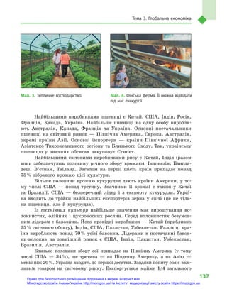 137
Тема 3. Глобальна економіка
Найбільшими виробниками пшениці є  Китай, США, Індія, Росія,
Франція, Канада, Україна. Найбільше пшениці на одну особу виробля-
ють Австралія, Канада, Франція та Україна. Основні постачальники
пшениці на світовий ринок  — Північна Америка, Європа, Австралія,
окремі країни Азії. Основні імпортери  — країни Північної Африки,
Азіатсько-Тихоокеанського регіону та Близького Сходу. Так, українську
пшеницю у  значних обсягах закуповує Єгипет.
Найбільшими світовими виробниками рису є  Китай, Індія (разом
вони забезпечують половину річного збору врожаю), Індонезія, Бангла-
деш, В’єтнам, Таїланд. Загалом на перші шість країн припадає понад
75 % зібраного врожаю цієї культури.
Більше половини врожаю кукурудзи дають країни Америки, у  то-
му числі США  — понад третину. Значними її врожаї є  також у  Китаї
та Бразилії. США  — безперечний лідер і  з експорту кукурудзи. Украї-
на входить до  трійки найбільших експортерів зерна у  світі (це не тіль-
ки пшениця, але й  кукурудза).
Із технічних культур найбільше значення має вирощування во-
локнистих, олійних і  цукроносних рослин. Серед волокнистих безумов-
ним лідером є  бавовник. Його провідні виробники  — Китай (приблизно
25 % світового обсягу), Індія, США, Пакистан, Узбекистан. Разом ці кра-
їни виробляють понад 70 % усієї бавовни. Лідерами в  постачанні бавов-
ни-волокна на зовнішній ринок є  США, Індія, Пакистан, Узбекистан,
Бразилія, Австралія.
Близько половини збору сої припадає на Північну Америку (у тому
числі США  — 34 %), ще третина  — на Південну Америку, а  на Азію  —
менш ніж 20 %. Україна входить до першої десятки. Завдяки попиту соя є важ-
ливим товаром на світовому ринку. Експортується майже 1/4  загального
Мал. 3. Тепличне господарство. Мал. 4. Фінська ферма. Її можна відвідати
під час екскурсії.
Право для безоплатного розміщення підручника в мережі Інтернет має
Міністерство освіти і науки України http://mon.gov.ua/ та Інститут модернізації змісту освіти https://imzo.gov.ua
 