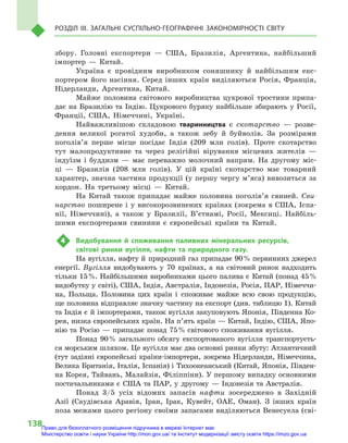 138
Розділ III. Загальні суспільно-географічні закономірності світу
збору. Головні експортери  — США, Бразилія, Аргентина, найбільший
імпортер  — Китай.
Україна є  провідним виробником соняшнику й  найбільшим екс-
портером його насіння. Серед інших країн виділяються Росія, Франція,
Нідерланди, Аргентина, Китай.
Майже половина світового виробництва цукрової тростини припа-
дає на Бразилію та Індію. Цукрового буряку найбільше збирають у Росії,
Франції, США, Німеччині, Україні.
Найважливішою складовою тваринництва є  скотарство  — розве-
дення великої рогатої худоби, а  також зебу й  буйволів. За розмірами
поголів’я перше місце посідає Індія (209  млн голів). Проте скотарство
тут малопродуктивне та через релігійні вірування місцевих жителів  —
індуїзм і  буддизм  — має переважно молочний напрям. На другому міс-
ці  — Бразилія (208  млн голів). У  цій країні скотарство має товарний
характер, значна частина продукції (у першу чергу м’яса) вивозиться за
кордон. На третьому місці  — Китай.
На Китай також припадає майже половина поголів’я свиней. Сви-
нарство поширене і  у високорозвинених країнах (зокрема в  США, Іспа-
нії, Німеччині), а  також у  Бразилії, В’єтнамі, Росії, Мексиці. Найбіль-
шими експортерами свинини є  європейські країни та Китай.
4	 Видобування й  споживання паливних мінеральних ресурсів,
світові ринки вугілля, нафти та природного газу.
На вугілля, нафту й природний газ припадає 90 % первинних джерел
енергії. Вугілля видобувають у  70  країнах, а  на світовий ринок надходить
тільки 15 %. Найбільшими виробниками цього палива є  Китай (понад 45 %
видобутку у світі), США, Індія, Австралія, Індонезія, Росія, ПАР, Німеччи-
на, Польща. Половина цих країн і  споживає майже всю свою продукцію,
ще половина відправляє значну частину на експорт (див. таблицю 1). Китай
та Індія є й імпортерами, також вугілля закуповують Японія, Південна Ко-
рея, низка європейських країн. На п’ять країн — Китай, Індію, США, Япо-
нію та Росію  — припадає понад 75 % світового споживання вугілля.
Понад 90 % загального обсягу експортованого вугілля транспортуєть-
ся морським шляхом. Це вугілля має два основні ринки збуту: Атлантичний
(тут задіяні європейські країни-імпортери, зокрема Нідерланди, Німеччина,
Велика Британія, Італія, Іспанія) і Тихоокеанський (Китай, Японія, Півден-
на Корея, Тайвань, Малайзія, Філіппіни). У першому випадку основ­ними
постачальниками є  США та ПАР, у  другому  — Індонезія та Австралія.
Понад 3/5  усіх відомих запасів нафти зосере­джено в  Західній
Азії (Саудівська Аравія, Іран, Ірак, Кувейт, ОАЕ, Оман). З  інших країн
поза межа­ми цього регіону своїми запасами виділяються Венесуела (сві-
Право для безоплатного розміщення підручника в мережі Інтернет має
Міністерство освіти і науки України http://mon.gov.ua/ та Інститут модернізації змісту освіти https://imzo.gov.ua
 