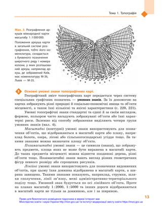 13
Тема 1. Топографія
3	 Основні умовні знаки топографічних карт.
Географічний зміст топографічних карт передається через систему
спеціальних графічних позначень  — умовних знаків. За їх допомогою на
картах зображують різні природні й соціально-економічні явища та об’єкти
місцевості, а  також їхні кількісні та якісні характеристики (с. 220, 221).
Умовні топографічні знаки стандартні та єдині й за своїм виглядом,
формою, кольором часто нагадують зображувані об’єкти або їхні харак-
терні риси. Залежно від способу зображення виділяють чотири групи
умовних знаків (мал. 4).
Масштабні (контурні) умовні знаки використовують для позна-
чення об’єктів, що відображаються в  масштабі карти або плану, напри-
клад болота, озера, лісові або сільськогосподарські угіддя тощо. За та-
кими знаками можна визначити площу об’єкта.
Позамасштабні умовні знаки — це символи (знаки), що зображу-
ють предмети, площа яких не може бути виражена в  масштабі карти.
До таких предметів місцевості можна віднести поодинокі дерева, різні
об’єкти тощо. Позамасштабні знаки мають вигляд різних геометричних
фігур певного розміру або спрощених рисунків.
Лінійні умовні знаки використовують для позначення видовжених
об’єктів, при цьому їхня довжина відображена в  масштабі карти, а  ши-
рина завищена. Такими знаками показують, наприклад, струмки, шля-
хи сполучення, лінії зв’язку, межі адміністративно-­територіального
поділу тощо. Умовний знак будується по осі лінійного об’єкта. Проте
на планах масштабу 1 : 2000, 1 : 5000  та інших дороги відображаються
в  масштабі карти не тільки за довжиною, але і  за шириною.
Мал. 3. Розграфлення ар-
кушів міжнародної карти
масштабу 1 : 1 000 000.
Положення аркуша карти
в  загальній системі роз-
графлення, тобто його но-
менклатура, складається
з  буквеного позначення
широтного ряду і  номера
колони, у  яких розташова-
ний аркуш, наприклад ар-
куш, де зображений Київ,
має номенклатуру М-36,
Львів  — М-35.
Право для безоплатного розміщення підручника в мережі Інтернет має
Міністерство освіти і науки України http://mon.gov.ua/ та Інститут модернізації змісту освіти https://imzo.gov.ua
 