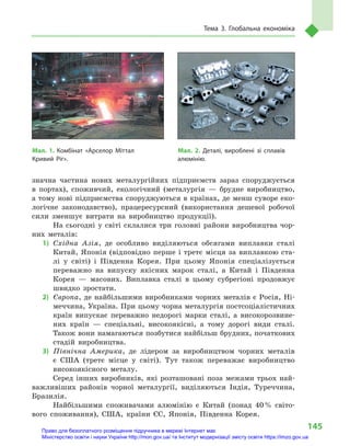 145
Тема 3. Глобальна економіка
значна частина нових металургійних підприємств зараз споруджується
в  портах), споживчий, екологічний (металургія  — брудне виробництво,
а тому нові підприємства споруджуються в країнах, де менш суворе еко-
логічне законодавство), працересурсний (використання дешевої робочої
сили зменшує витрати на виробництво продукції).
На сьогодні у  світі склалися три головні райони виробництва чор-
них металів:
1)	 Східна Азія, де особливо виділяються обсягами виплавки сталі
Китай, Японія (відповідно перше і третє місця за виплавкою ста-
лі у  світі) і  Південна Корея. При цьому Японія спеціалізується
переважно на випуску якісних марок сталі, а  Китай і  Південна
Корея  — масових. Виплавка сталі в  цьому субрегіоні продовжує
швидко зростати.
2)	 Європа, де найбільшими виробниками чорних металів є Росія, Ні-
меччина, Україна. При цьому чорна металургія постсоціалістичних
країн випускає переважно недорогі марки сталі, а  високорозвине-
них країн  — спеціальні, високоякісні, а  тому дорогі види сталі.
Також вони намагаються позбутися найбільш брудних, початкових
стадій виробництва.
3)	 Північна Америка, де лідером за виробництвом чорних металів
є  США (третє місце у  світі). Тут також переважає виробництво
високоякісного металу.
Серед інших виробників, які розташовані поза межами трьох най-
важливіших районів чорної металургії, виділяються Індія, Туреччина,
Бразилія.
Найбільшими споживачами алюмінію є  Китай (понад 40 % світо-
вого споживання), США, країни ЄС, Японія, Південна Корея.
Мал. 2. Деталі, вироблені зі сплавів
алюмінію.
Мал. 1. Комбінат «Арселор Міттал
Кривий Ріг».
Право для безоплатного розміщення підручника в мережі Інтернет має
Міністерство освіти і науки України http://mon.gov.ua/ та Інститут модернізації змісту освіти https://imzo.gov.ua
 