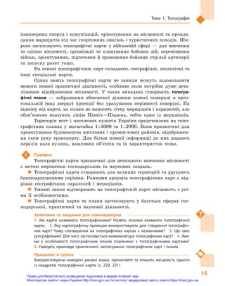 15
Тема 1. Топографія
інженерних споруд і комунікацій, орієнтування на місцевості та прокла-
дання маршрутів під час спортивних змагань і туристичних походів. Ши-
роко застосовують топографічні карти у  військовій сфері  — для вивчення
та оцінки місцевості, організації та  планування бойових дій, переміщення
військ, орієнтування, підготовки й  проведення бойових стрільб артилерії
та запуску ракет тощо.
На основі топографічних карт складають географічні, геологічні та
інші спеціальні карти.
Однак навіть топографічні карти не завжди можуть задовольнити
вимоги певної практичної діяльності, особливо коли потрібне дуже дета-
лізоване відображення місцевості. У  таких випадках створюють топогра-
фічні плани  — зображення обмеженої ділянки земної поверхні в  орто-
гональній (вид зверху) проекції без урахування нерівності поверхні. На
відміну від карти, на плани не наносять сітку меридіанів і паралелей, але
обов’язково вказують лінію Північ—Південь, тобто один із меридіанів.
Територія міст і  населених пунктів України представлена на топо-
графічних планах у  масштабах 1 : 5000 та  1 : 2000. Вони призначені для
проектування будівництва житлових і промислових районів, відображен-
ня схем руху транспорту. Для більш повної інформації до них додають
перелік назв вулиць, важливих об’єктів та їх характеристик тощо.
 !	 Головне
Топографічні карти призначені для детального вивчення місцевості
з  метою вирішення господарських та наукових завдань.
‹‹ Топографічні карти створюють для великих територій та друкують
багатоаркушевими серіями. Рамками аркушів топографічних карт є  від-
різки географічних паралелей і  меридіанів.
‹‹ Умовні знаки відтворюють на топографічній карті місцевість з усі-
ма її особливостями.
‹‹ Топографічні карти та плани застосовують у  багатьох сферах гос-
подарської, практичної та наукової діяльності.
Запитання та завдання для самоперевірки
1.  Які карти називають топографічними? Назвіть основні елементи топографічної
карти.  2.  Яку картографічну проекцію використовують для створення топографіч-
них карт? Чому спотворення на топографічних картах є  незначними?  3.  Що таке
розграфлення? Для чого застосовується номенклатура топографічних карт?  4. Яки-
ми є  особливості топографічних планів порівняно з  топографічними картами? 
5.  Наведіть приклади практичного застосування топографічних карт і  планів.
Працюємо в  групах
Використовуючи наведені умовні знаки, прочитайте та опишіть місцевість одного
із  квадратів топографічної карти (с.  220, 221).
Право для безоплатного розміщення підручника в мережі Інтернет має
Міністерство освіти і науки України http://mon.gov.ua/ та Інститут модернізації змісту освіти https://imzo.gov.ua
 