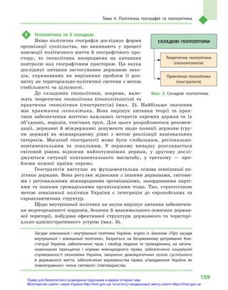 159
Тема 4. Політична географія та геополітика
3	 Геополітика та її складові.
Якщо політична географія досліджує форми
організації суспільства, що виникають у  процесі
взаємодії політичного життя й  географічного про-
стору, то гео­політика зосереджена на питаннях
контролю над географічним простором. Ця наука
досліджує питання застосування державою захо-
дів, спрямованих на вирішення проблем її роз-
витку як територіально-політичної системи з метою
стабільності та цілісності.
До складових геополітики, зокрема, нале-
жать теоретична геополітика (геополітологія) та
практична геополітика (геостратегія) (мал. 2). Найбільше значення
має практична геополітика. Вона вирішує питання теорії та  прак-
тики забезпечення життєво важливих інтересів окремих держав та їх
об’єд­нань, народів, етнічних груп. Для цього розробляються рекомен-
дації, державні й міждержавні документи щодо позиції держави (гру-
пи держав) на міжнародному рівні з  метою реалізації національних
інтересів. Масштаб геостратегії може бути глобальним, регіонально-
континентальним та локальним. У  першому випадку розглядається
світовий рівень відносин найпотужніших держав, у  другому дослі-
джуються ситуації континентального масштабу, у  третьому  — про-
блеми кожної країни окремо.
Геостратегія виступає як фундаментальна основа зовнішньої по-
літики держави. Вона регулює відносини з  іншими державами, світови-
ми і  регіональними міжнародними організаціями, закордонними парті-
ями та іншими громадськими організаціями тощо. Так, стратегічною
метою зовнішньої політики України є  інтеграція до європейських та
євроатлантичних структур.
Щодо внутрішньої політики ця наука вирішує питання забезпечен-
ня недоторканності кордонів, безпеки й максимального освоєння держав-
ної території, побудови ефективної структури державного та територі-
ально-адміністративного устрою (мал. 3).
Засади зовнішньої і  внутрішньої політики України, згідно із Законом «Про засади
внутрішньої і  зовнішньої політики», базуються на безумовному дотриманні Кон-
ституції України, забезпеченні прав і  свобод людини та громадянина, на загаль-
новизнаних принципах і  нормах міжнародного права, забезпеченні соціальної
спрямованості економіки України, зміцненні демократичних основ суспільного
й  державного життя, забезпеченні верховенства права, утвердження України як
повноправного члена світового співтовариства.
Практична геополітика
(геостратегія)
Теоретична геополітика
(геополітологія)
СКЛАДОВІ ГЕОПОЛІТИКИ
Мал. 2. Складові геополітики.
Право для безоплатного розміщення підручника в мережі Інтернет має
Міністерство освіти і науки України http://mon.gov.ua/ та Інститут модернізації змісту освіти https://imzo.gov.ua
 