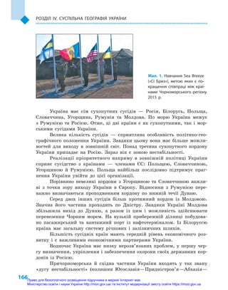 166
Розділ IV. Суспільна географія України
Мал. 1. Навчання Sea Breeze
(«Сі Бриз»), метою яких є  по-
кращення співпраці між краї-
нами Чорноморського регіону.
2015  р.
Україна має сім сухопутних сусідів  — Росія, Білорусь, Польща,
Словаччина, Угорщина, Румунія та Молдова. По морю Україна межує
з  Румунією та Росією. Отже, ці дві країни є  як сухопутними, так і  мор-
ськими сусідами України.
Велика кількість сусідів  — сприятлива особливість політико-гео-
графічного положення України. Завдяки цьому вона має більше можли-
востей для виходу в  зовнішній світ. Понад третина сухопутного кордону
України припадає на Росію. Зараз він є  зоною нестабільності.
Реалізації пріоритетного напряму в  зовнішній політиці України
сприяє сусідство з  країнами  — членами ЄС: Польщею, Словаччиною,
Угорщиною й  Румунією. Польща найбільш послідовно підтримує праг-
нення України увійти до цієї організації.
Порівняно невеликі кордони з  Угорщиною та Словаччиною важли-
ві з  точки зору виходу України в  Європу. Відносини з  Румунією пере-
важно визначаються проходженням кордону по нижній течії Дунаю.
Серед двох інших сусідів більш протяжний кордон із Молдовою.
Значна його частина проходить по Дністру. Завдяки Україні Молдова
збільшила вихід до Дунаю, а  разом із цим і  можливість здійснювати
перевезення Чорним морем. На вузькій прибережній ділянці побудова-
но пасажирський та вантажний порт із нафтотерміналом. Із Білоруссю
країна має загальну систему річкових і  залізничних шляхів.
Більшість сусідніх країн мають середній рівень економічного роз-
витку і  є важливими економічними партнерами України.
Водночас Україна має низку нерозв’язаних проблем, у  першу чер-
гу визначення, укріплення і забезпечення охорони своїх державних кор-
донів із Росією.
Причорноморська й  східна частини України входять у  так звану
«дугу нестабільності» (колишня Югославія—Придністров’я—Абхазія—
Право для безоплатного розміщення підручника в мережі Інтернет має
Міністерство освіти і науки України http://mon.gov.ua/ та Інститут модернізації змісту освіти https://imzo.gov.ua
 