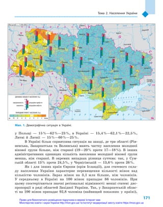171
Тема 2. Населення України
у  Польщі  — 15 %—62 %—23 %, в  Україні  — 15,4 %—62,1 %—22,5 %,
Литві й  Латвії  — 15 %—60 %—25 %.
В Україні більш сприятлива ситуація на заході, де три області (Рів-
ненська, Закарпатська та Волинська) мають частку населення молодшої
вікової групи більше, ніж старшої (19—20 % проти 17—18 %). В  інших
адміністративних одиницях кількість населення молодшої вікової групи
менша, ніж старшої. В  окремих випадках різниця суттєва: так, у  Сум-
ській області 13 % проти 24,5 %, у  Чернігівській  — 13,6 % проти 26 %.
Як і  для інших країн Європи (крім Ісландії), для статевого скла-
ду населення України характерне перевищення кількості жінок над
кількі­стю чоловіків. Зараз жінок на 3,1  млн більше, ніж чоловіків.
У  середньому в  Україні на 100  жінок припадає 86  чоловіків. При
цьому спостерігаються значні регіональні відмінності: менші статеві дис-
пропорції в  ряді областей Західної України. Так, у  Закарпатській облас-
ті на 100  жінок припадає 92,8  чоловіка (найвищий показник у  країні),
24° 26° 28° 30° 32° 34° 36° 38° 40°
50°
48°
46°
52°
50°
48°
46°
24° 26°
28° 30° 32° 34° 36° 38°
Сімферополь
Севастополь
Херсон
Миколаїв
Луганськ
Донецьк
Маріуполь
Запоріжжя
Харків
Полтава
Суми
Чернігів
КИЇВЖитомир
Гомель
Люблін
Луцьк
Рівне
Львів
Тернопіль
Хмельницький
Ужгород
Івано-
-Франківськ
Чернівці
Вінниця
Черкаси
Кропивницький
Одеса
Краснодар
Ростов-
-на-Дону
КИШИНІВ
Ясси
Сату-Маре
Бая-Маре
Браїла
Кривий Ріг
Курськ
Бєлгород
Жешув
Галац
Дніпро
Воронеж
(Україна)
Самара
Дністер
Сан
Прут
Случ
Єя
Раут
А З О В С Ь К Е
М О Р Е
Салгир
Дніпровське
вдсх.
Інгулець
Дон
Дон
Оскіл
Сіверський
Ворск
ла
Псел
Дніпр
о
Су
ла
Сейм
Десна
Прип’ять
Тетер
ів
Рось
Дністровське
вдсх.
Півд. Буг
Півд.
Буг
Дунай
Прут
Дністер
Прип’ять
Вісла
Стир
Зах.Буг
ГориньЖ
іжія
Тиса
Кубань
Би
тюг
Сіре
т
Ти
са
Бістрі
ца
Дніпро
Канівське
вдсх.
Дніпродзержинське
вдсх.
Донець
Київське
вдсх.
Сосна
Кременчуцьке
вдсх.
Оріль
Каховське
вдсх.
Серет
Ч О Р Н Е М О Р Е
Масштаб 1 : 7 500 000
ÑËÎÂÀ××ÈÍÀ
Ì
Î
Ë
ÄÎÂ
À
Á ² Ë Î Ð Ó Ñ Ü
Ï
Î
Ë
Ü
Ù
À
ÓÃÎ
Ð
ÙÈÍÀ
Ð
Î
Ñ
²ß
Ð Ó Ì
Ó
Í
²
ß
ПРИРОДНИЙ ПРИРІСТ НАСЕЛЕННЯ (‰)
ДИНАМІКА КІЛЬКОСТІ НАСЕЛЕННЯ (‰)
понад420-2-4-6-8-10до
народжуваність
смертність
міграційне прибуття
міграційне вибуття
12
6
0
-6
-12
Мал. 1. Демографічна ситуація в  Україні.
Право для безоплатного розміщення підручника в мережі Інтернет має
Міністерство освіти і науки України http://mon.gov.ua/ та Інститут модернізації змісту освіти https://imzo.gov.ua
 