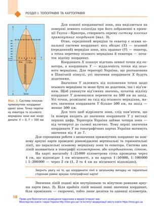 18
Розділ I. Топографія та  картографія
Для кожної координатної зони, яка виділяється на
поверхні земного еліпсоїда при його зображенні в  проек-
ції Гаусса—Крюгера, створюють окрему систему плоских
прямокутних координат (мал. 3).
Отже, серединний меридіан та екватор є  осями зо-
нальної системи координат: вісь абсцис (X)  — осьовий
(серединний) меридіан зони, вісь ординат (Y) — екватор,
а  точка перетину осьового меридіана й  екватора  — поча-
ток відліку координат.
Координата X показує відстань певної точки від ек-
ватора, а  координата Y  — віддаленість точки від осьо-
вого меридіана. Для території України, що розташована
в  Північній півкулі, усі значення координати X  будуть
додатними.
Значення  Y залежить від положення точки щодо
осьового меридіана та може бути як додатним, так і від’єм­
ним. Щоб уникнути від’ємних значень, початок відліку
координат Y  домовилися перенести на 500  км на захід.
Усі точки, розміщені на схід від осьового меридіана, ма-
ють значення координати  Y більше 500  км, на захід  —
менше 500  км.
Для того щоб відрізняти зони, слід пам’ятати, що
їх номери входять до значення координати  Y у вигляді
перших цифр. Територія України займає чотири зони  —
від четвертої до сьомої включно. Тому перші значення
координати Y на топографічних картах України матимуть
значення від 4  до 7.
Для спрощення роботи з визначення прямокутних координат на кож-
ному аркуші карти проведені рівновіддалені вертикальні та горизонтальні
лінії, що паралельні осьовому меридіану зони та екватора. Система цих
ліній називається в  топографії кілометровою, або координатною, сіткою.
На карті масштабу 1 : 25 000  кілометрова сітка проведена через
4  см, що відповідає 1  км місцевості, а  на картах 1 : 50 000, 1 : 100 000
і  1 : 200 000  — через 2  см (1, 2  та 4  км на місцевості відповідно).
Зверніть увагу на те, що координатні лінії в  загальному випадку не паралельні
сторонам рамки аркуша топографічної карти!
Значення ліній подані між внутрішньою та мінутною рамками арку-
ша карти (мал. 2). Біля крайніх ліній вказані повні значення координат,
біля проміжних  — скорочені, тобто лише десятки та одиниці кілометрів.
Осьовиймеридіан
ЗонаX
X
YЕ к в а т о р
100 200 300 400 500 600 700 800 9001000100 200 300 400 500 600 700 800 9001000
700
600
500
400
300
200
100
700
600
500
400
300
200
100
X=0 кмX=0 км
Y=0 кмY=0 км X=0 кмX=0 км
Y=500 кмY=500 км500 км500 км
Мал. 3. Система плоских
прямокутних координат
однієї зони. Точка перети-
ну екватора та осьового
меридіана зони має коор-
динати: X  =  0, Y  =  500  км.
Право для безоплатного розміщення підручника в мережі Інтернет має
Міністерство освіти і науки України http://mon.gov.ua/ та Інститут модернізації змісту освіти https://imzo.gov.ua
 