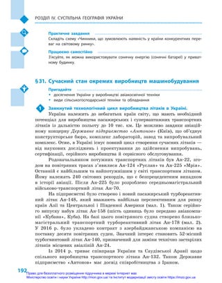 192
Розділ IV. Суспільна географія України
Практичне завдання
Складіть схему «Чинники, що зумовлюють наявність у  країни конкурентних пере-
ваг на світовому ринку».
Працюємо самостійно
З’ясуйте, як можна використовувати сонячну енергію (сонячні батареї) у  приват-
ному будинку.
§ 31.	Сучасний стан окремих виробництв машинобудування
Пригадайте
ŠŠ досягнення України у  виробництві авіакосмічної техніки
ŠŠ види сільськогосподарської техніки та обладнання
1	 Замкнутий технологічний цикл виробництва літаків в  Україні.
Україна належить до небагатьох країн світу, що мають необхідний
потенціал для виробництва пасажирських і  супервантажних транспортних
літаків із дальністю польоту до 10  тис. км. Це можливо завдяки авіацій-
ному концерну Державне підприємство «Антонов» (Київ), що об’єднує
конструкторське бюро, комплекс лабораторій, завод та випробувальний
комплекс. Отже, в Україні існує повний цикл створення сучасних літаків —
від наукових досліджень і  проектування до здійснення випробувань,
сертифікації, серійного виробництва й  сервісного обслуговування.
Родоначальником потужних транспортних літаків був Ан-22, зго-
дом на повітряних трасах з’явилися Ан-124 «Руслан» та Ан-225 «Мрія».
Останній є найбільшим та найпотужнішим у світі транспортним літаком.
Йому належать 240  світових рекордів, що є  безпрецедентним випадком
в  історії авіації. Після Ан-225  було розроблено середньомагістральний
військово-транспортний літак Ан-70.
На підприємстві було створено і новий пасажирський турбореактив-
ний літак Ан-148, який вважають найбільш перспективним для ринку
країн Азії та Центральної і  Південної Америки (мал.  1). Також серійно-
го випуску набув літак Ан-158 (шість одиниць було передано авіакомпа-
нії «Кубана», Куба). На базі цього повітряного судна створено близько-
магістральний транспортний турбореактивний літак Ан-178 (мал. 2).
У  2016  р. було укладено контракт з  азербайджанською компанією на
поставку десяти повітряних суден. Значний інтерес становить 52-місний
турбогвинтовий літак Ан-140, призначений для заміни технічно застарілих
літаків місцевих авіаліній Ан-24.
Із 2014  р. триває співпраця України та Саудівської Аравії щодо
спільного виробництва транспортного літака Ан-132. Також Державне
підприємство «Антонов» має досвід співробітництва з  Іраном.
Право для безоплатного розміщення підручника в мережі Інтернет має
Міністерство освіти і науки України http://mon.gov.ua/ та Інститут модернізації змісту освіти https://imzo.gov.ua
 