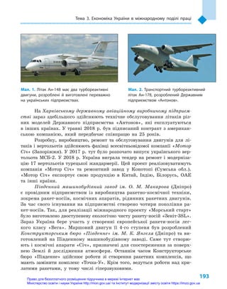 193
Тема 3. Економіка України в  міжнародному поділі праці
На Харківському державному авіаційному виробничому підприєм-
стві зараз здебільшого здійснюють технічне обслуговування літаків різ-
них моделей Державного підприємства «Антонов», які експлуатуються
в  інших країнах. У  травні 2018  р. був підписаний контракт з  американ-
ською компанією, який передбачає співпрацю на 25  років.
Розробку, виробництво, ремонт та обслуговування двигунів для лі-
таків і вертольотів здійснюють фахівці всесвітньовідомої компанії «Мотор
Січ» (Запоріжжя). У 2017 р. тут було розпочато випуск українського вер-
тольота МСБ-2. У  2018  р. Україна виграла тендер на ремонт і  модерніза-
цію 17 вертольотів турецької жандармерії. Цей проект реалізовуватимуть
компанія «Мотор Січ» та ремонтний завод у  Конотопі (Сумська обл.).
«Мотор Січ» експортує свою продукцію в  Китай, Індію, Білорусь, ОАЕ
та інші країни.
Південний машинобудівний завод ім. О.  М.  Макарова (Дніпро)
є  провідним підприємством із виробництва ракетно-космічної техніки,
зокрема ракет-носіїв, космічних апаратів, рідинних ракетних двигунів.
За час свого існування на підприємстві створено чотири покоління ра-
кет-носіїв. Так, для реалізації міжнародного проекту «Морський старт»
було виготовлено двоступеневу екологічно чисту ракету-носій «Зеніт-3SL».
Зараз Україна бере участь у  створенні європейської ракети-носія лег-
кого класу «Вега». Маршовий двигун її 4-го ступеня був розроблений
Конструкторським бюро «Південне» ім. М. К. Янгеля (Дніпро) та ви-
готовлений на Південному машинобудівному заводі. Саме тут створю-
ють і космічні апарати «Січ», призначені для спостереження за поверх-
нею Землі й  дослідження атмосфери. Останнім часом Конструкторське
бюро «Південне» здійснює роботи зі створення ракетних комплексів, що
мають замінити комплекс «Точка-У». Крім того, ведуться роботи над кри-
латими ракетами, у  тому числі гіпер­звуковими.
Мал. 1. Літак Ан-148  має два турбореактивні
двигуни, розроблені й  виготовлені переважно
на українських підприємствах.
Мал. 2. Транспортний турбореактивний
літак Ан-178, розроблений Державним
підприємством «Антонов».
Право для безоплатного розміщення підручника в мережі Інтернет має
Міністерство освіти і науки України http://mon.gov.ua/ та Інститут модернізації змісту освіти https://imzo.gov.ua
 