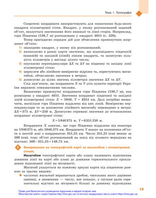 19
Тема 1. Топографія
Скорочені координати використовують для позначення будь-якого
квадрата кілометрової сітки. Квадрат, у  якому розташований заданий
об’єкт, вказується значеннями його нижньої та лівої сторін. Наприклад,
гора Південна (136,7  м) розташована у  квадраті 4651 (с.  220).
Тепер пригадаємо порядок дій для обчислення прямокутних коор-
динат об’єкта:
1)	знаходимо квадрат, у  якому він розташований;
2)	визначаємо в  рамці карти значення, що відповідають південній
(нижній) та західній (лівій) лініям квадрата, та записуємо кіль-
кість кілометрів у  вигляді цілого числа;
3)	 опускаємо перпендикуляри ΔX та ΔY на південну та західну лінії
кілометрової сітки;
4)	 циркулем або лінійкою вимірюємо відрізки та, користуючись масш-
табом, обчислюємо значення в  метрах;
5)	дописуємо до цілих значень кілометрів значення ΔX та ΔY.
Слід пам’ятати, що координати X та Y усіх пунктів території Укра-
їни виражені семизначними числами.
Визначимо прямокутні координати гори Південна (136,7  м), яка
розміщена у  квадраті 4651. Значення координат південної та західної
ліній кілометрової сітки: X  =  5946, Y  =  6351  км. Далі потрібно визна-
чити, наскільки гора Південна віддалена від цих ліній. Вимірюємо пер-
пендикуляри та за допомогою лінійного масштабу переводимо в  метри:
ΔX = 375  м, ΔY = 250  м. Дописуємо отримані значення до встановлених
координат кілометрової сітки:
X = 5 946 375  м, Y = 6 351 250  м.
Координата  X означає, що гора Південна віддалена від екватора
на 5 946 375 м, або 5946,375 км. Координата Y вказує на положення об’єк­
та в  шостій зоні з  координатою 351,25  км. Число 351,25  (км) менше за
500  (км), тому об’єкт розташований на захід від осьового меридіана на
відстані: 500 – 351,25 = 148,75  км.
3	 Вимірювання на топографічній карті за масштабом і  кілометровою
сіткою.
Масштабом топографічної карти або плану називають відношення
довжини лінії на карті або плані до довжини горизонтального прокла-
дання відповідної лінії на місцевості.
Масштаб указується на кожному аркуші карти під південною рам-
кою за трьома видами:
‹‹ числовий масштаб виражається дробом, чисельник якого дорівнює
одиниці, а  знаменник  — числу, яке показує, у  скільки разів гори-
зонтальні відстані на місцевості більші за довжину відповідних
Право для безоплатного розміщення підручника в мережі Інтернет має
Міністерство освіти і науки України http://mon.gov.ua/ та Інститут модернізації змісту освіти https://imzo.gov.ua
 