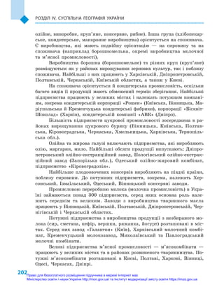 202
Розділ IV. Суспільна географія України
олійне, виноробне, круп’яне, консервне, рибне). Інша група (хлібопекар-
ське, кондитерське, макаронне виробництва) орієнтується на споживача.
Є  виробництва, які мають подвійну орієнтацію  — на сировину та на
споживача (наприклад борошномельна, окремі виробництва молочної
та м’ясної промисловості).
Виробництва борошна (борошномельне) та різних круп (круп’яне)
розміщуються як у  районах вирощування зернових культур, так і  поблизу
споживача. Найбільші з них працюють у Харківській, Дніпропетровській,
Полтавській, Черкаській, Київській областях, а  також у  Києві.
На споживача орієнтується й кондитерська промисловість, оскільки
багато видів її продукції мають обмежений термін зберігання. Найбільші
підприємства працюють у  великих містах і  належать потужним компані-
ям, зокрема кондитерській корпорації «Рошен» (Київська, Вінницька, Ма-
ріупольська й  Кременчуцька кондитерські фабрики), корпорації «Бісквіт-
Шоколад» (Харків), кондитерській компанії «АВК» (Дніпро).
Більшість підприємств цукрової промисловості зосереджена в  ра-
йонах вирощування цукрового буряку (Вінницька, Київська, Полтав-
ська, Кіровоградська, Черкаська, Хмельницька, Харківська, Тернопіль-
ська обл.).
Олійна та жирова галузі включають підприємства, які виробляють
олію, маргарин, мило. Найбільші обсяги продукції випускають: Дніпро-
петровський олійно-екстракційний завод, Пологівський олійно-екстрак­
ційний завод (Запорізька обл.), Одеський олійно-жировий комбінат,
підприємство «Кіровоградолія».
Найбільше плодоовочевих консервів виробляють на півдні країни,
поблизу сировини. До потужних підприємств, зокрема, належать Хер-
сонський, Ізмаїльський, Одеський, Вінницький консервні заводи.
Промисловою переробкою молока (молочна промисловість) в Укра-
їні займаються понад 300  підприємств, серед яких основна роль нале-
жить середнім та великим. Заводи з  виробництва тваринного масла
працюють у Вінницькій, Київській, Полтавській, Дніпропетровській, Чер-
нігівській і  Черкаській областях.
Потужні підприємства з виробництва продукції з незбираного мо-
лока (сир, сметана, кефір, вершки, ряжанка, йогурт) розташовані в міс-
тах. Серед них завод «Галактон» (Київ), Харківський молочний комбі-
нат, Кременчуцький молокозавод, Миколаївський та Павлоградський
молочні комбінати.
Великі підприємства м’ясної промисловості  — м’ясокомбінати  —
працюють у великих містах та в районах розвиненого тваринництва. По-
тужні м’ясокомбінати розташовані в  Києві, Полтаві, Харкові, Вінниці,
Одесі, Черкасах, Дніпрі.
Право для безоплатного розміщення підручника в мережі Інтернет має
Міністерство освіти і науки України http://mon.gov.ua/ та Інститут модернізації змісту освіти https://imzo.gov.ua
 
