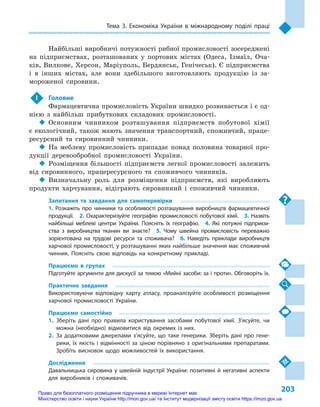 203
Тема 3. Економіка України в  міжнародному поділі праці
Найбільші виробничі потужності рибної промисловості зосере­джені
на підприємствах, розташованих у  портових містах (Одеса, Ізмаїл, Оча-
ків, Вилкове, Херсон, Маріуполь, Бердянськ, Генічеськ). Є підприємства
і  в інших містах, але вони здебільшого виготовляють продукцію із за-
мороженої сировини.
 !	 Головне
Фармацевтична промисловість України швидко розвивається і є од-
нією з  найбільш прибуткових складових промисловості.
‹‹ Основним чинником розташування підприємств побутової хімії
є  екологічний, також мають значення транспортний, споживчий, праце-
ресурсний та сировинний чинники.
‹‹ На меблеву промисловість припадає понад половина товарної про-
дукції деревообробної промисловості України.
‹‹ Розміщення більшості підприємств легкої промисловості залежить
від сировинного, працересурсного та споживчого чинників.
‹‹ Визначальну роль для розміщення підприємств, які виробляють
продукти харчування, відіграють сировинний і  споживчий чинники.
Запитання та завдання для самоперевірки
1. Розкажіть про чинники та особливості розташування виробництв фармацевтичної
продукції.  2.  Охарактеризуйте географію промисловості побутової хімії.  3.  Назвіть
найбільші меблеві центри України. Поясніть їх географію.  4.  Які потужні підприєм-
ства з  виробництва тканин ви знаєте?  5.  Чому швейна промисловість переважно
зорієнтована на трудові ресурси та споживача?  6.  Наведіть приклади виробництв
харчової промисловості, у розташуванні яких найбільше значення має споживчий
чинник. Поясніть свою відповідь на конкретному прикладі.
Працюємо в  групах
Підготуйте аргументи для дискусії за темою «Мийні засоби: за і проти». Обговоріть їх.
Практичне завдання
Використовуючи відповідну карту атласу, проаналізуйте особливості розміщення
харчової промисловості України.
Працюємо самостійно
1.	Зберіть дані про правила користування засобами побутової хімії. З’ясуйте, чи
можна (необхідно) відмовитися від окремих із  них.
2.	За додатковими джерелами з’ясуйте, що таке генерики. Зберіть дані про гене-
рики, їх якість і  відмінності за ціною порівняно з  оригінальними препаратами.
Зробіть висновок щодо можливостей їх використання.
Дослідження
Давальницька сировина у швейній індустрії України: позитивні й негативні аспекти
для виробників і  споживачів.
Право для безоплатного розміщення підручника в мережі Інтернет має
Міністерство освіти і науки України http://mon.gov.ua/ та Інститут модернізації змісту освіти https://imzo.gov.ua
 