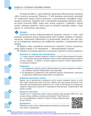 214
Розділ IV. Суспільна географія України
15 вересня 2017 р. уряд України представив Національну доповідь
«Цілі сталого розвитку: Україна». У  ній наведено результати адаптації
17  глобальних цілей сталого розвитку з  урахуванням специфіки націо-
нального розвитку. Означені цілі є ключовими напрямами розвитку країн,
що були ухвалені ООН, серед них: міцне здоров’я і  добробут, якісна
освіта, гендерна рівність, чиста вода та належні санітарні умови, гідна
праця та економічне зростання.
 !	 Головне
Стратегія сталого (збалансованого) розвитку полягає в  тому, щоб
нинішні покоління могли задовольняти свої потреби, зокрема в товарах,
послугах, соціальній стабільності та безпечному довкіллі, але при цьо-
му не створювати перешкод для майбутніх поколінь у  задоволенні їхніх
потреб.
‹‹ Країни світу розробили національні стратегії сталого розвитку,
серед країн-лідерів із їх виконання  — високорозвинені країни.
‹‹ Україна послідовно реалізує положення стратегії сталого розвитку.
Запитання та завдання для самоперевірки
1. У чому полягає головне завдання стратегії сталого (збалансованого) розвит­
ку?  2.  Розкажіть про досвід реалізації планів сталого (збалансованого) розвитку
в  різних країнах.  3.  Якими є  основні завдання стратегії сталого (збалансовано-
го) розвитку України?
Поміркуйте
1.	 Чи передбачає стратегія сталого (збалансованого) розвитку вирішення глобаль-
них проблем людства? Обґрунтуйте свою відповідь.
2.	Як вирішуються суперечності між бажанням досягти економічного зростання
та одночасно забезпечити допустимий стан довкілля?
Набуваємо практичних навичок
Відомо, що за допомогою сортування сміття можна отримати кошти за різні
його види (наприклад папір, пластик). Зберіть дані про досвід об’єднань спів-
власників багатоквартирних будинків, які в  такий спосіб одночасно вирішують
завдання збереження довкілля й  покращення благоустрою. Запропонуйте цей
досвід сусідам.
Працюємо самостійно
З’ясуйте, які 17  глобальних цілей сталого розвитку були ухвалені ООН. Які з  них,
на ваш погляд, найбільш актуальні для України? Чому? Визначте,
як ці цілі відображені в проекті «Стратегії сталого розвитку Укра-
їни до 2030  р.».
Дослідження
Реалізація планів сталого (збалансованого) розвитку в різних кра-
їнах: успіхи і  прорахунки.
Право для безоплатного розміщення підручника в мережі Інтернет має
Міністерство освіти і науки України http://mon.gov.ua/ та Інститут модернізації змісту освіти https://imzo.gov.ua
 