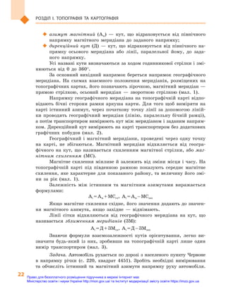 22
Розділ I. Топографія та  картографія
‹‹ азимут магнітний (Ам)  — кут, що відраховується від північного
напрямку магнітного меридіана до заданого напрямку;
‹‹ дирекційний кут (Д)  — кут, що відраховується від північного на-
прямку осьового меридіана або лінії, паралельної йому, до зада-
ного напрямку.
Усі названі кути визначаються за ходом годинникової стрілки і змі-
нюються від 0  до 360°.
За основний вихідний напрямок береться напрямок географічного
меридіана. На схемах взаємного положення меридіанів, розміщених на
топографічних картах, його позначають зірочкою, магнітний меридіан —
прямою стрілкою, осьовий меридіан  — зворотною стрілкою (мал. 1).
Напрямку географічного меридіана на топографічній карті відпо-
відають бічні сторони рамки аркуша карти. Для того щоб виміряти на
карті істинний азимут, через початкову точку лінії за допомогою ліній-
ки проводять географічний меридіан (лінію, паралельну бічній рамці),
а потім транспортиром вимірюють кут між меридіаном і заданим напрям-
ком. Дирекційний кут вимірюють на карті транспортиром без додаткових
графічних побудов (мал. 2).
Географічний і  магнітний меридіани, проведені через одну точку
на карті, не збігаються. Магнітний меридіан відхиляється від геогра-
фічного на кут, що називається схиленням магнітної стрілки, або маг-
нітним схиленням (МС).
Магнітне схилення мінливе й  залежить від зміни місця і  часу. На
топографічній карті під південною рамкою показують середнє магнітне
схилення, яке характерне для показаного району, та величину його змі-
ни за рік (мал. 1).
Залежність між істинним та магнітним азимутами виражається
формулами:
Аі = Ам + МСсх, Аі = Ам – МСзах
Якщо магнітне схилення східне, його значення додають до значен-
ня магнітного азимута, якщо західне  — віднімають.
Лінії сітки відхиляються від географічного меридіана на кут, що
називається зближенням меридіанів (ЗМ):
Аі = Д + ЗМсх, Аі = Д – ЗМзах
Знаючи формули взаємозалежності кутів орієнтування, легко ви-
значити будь-який із них, зробивши на топографічній карті лише один
вимір транспортиром (мал. 3).
Задача. Автомобіль рухається по дорозі з населеного пункту Червоне
в  напрямку річки (с.  220, квадрат 4451). Зробіть необхідні вимірювання
та обчисліть істинний та магнітний азимути напрямку руху автомобіля.
Право для безоплатного розміщення підручника в мережі Інтернет має
Міністерство освіти і науки України http://mon.gov.ua/ та Інститут модернізації змісту освіти https://imzo.gov.ua
 