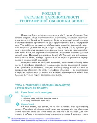 36
РОЗДІЛ II.
ЗАГАЛЬНІ ЗАКОНОМІРНОСТІ
ГЕОГРАФІЧНОЇ ОБОЛОНКИ ЗЕМЛІ
Поверхня Землі якісно відрізняється від її інших оболонок. Про-
менева енергія Сонця, перетворюючись на теплову, взаємодіє з внутріш-
ньою енергією Землі на її поверхні. Саме на поверхні нашої планети
найінтенсивніше проявляється рельєфоутворююча дія її внутрішніх
сил. Тут найбільш напружено відбуваються процеси, зумовлені соняч-
ною енергією (діяльність води, вітру, льоду тощо). Усі ці процеси ра-
зом із внутрішніми силами під впливом сили тяжіння перерозподіля-
ють земні маси, що спричиняє опускання і піднімання певних ділянок
земної кори. Нарешті, на поверхні Землі або близько від неї розвива-
ється життя. Вода, повітря, органічні та мінеральні речовини перебу-
вають у  комплексній взаємодії.
Поверхня Землі як складний комплекс, що охоплює частину атмо­
сфери й  літосфери, гідросферу та середовище життя рослинних і  тварин-
них організмів  — біосферу, утворює особливу сферу нашої планети  —
географічну оболонку. По суті, географічна оболонка  — це навколишнє
природне середовище, у  якому ми живемо, користуємося всіма його
благами і, у  свою чергу, впливаємо на нього.
ТЕМА 1. ГЕОГРАФІЧНІ НАСЛІДКИ ПАРАМЕТРІВ
І  РУХІВ ЗЕМЛІ ЯК ПЛАНЕТИ
§ 7.	 Рухи Землі та їх наслідки
Пригадайте
ŠŠ які види рухів здійснює Земля як планета
ŠŠ на чому заснований відлік часу
1	 Форма Землі.
Ви вже знаєте, що Земля, як й  інші планети, має кулеподібну
форму. Унаслідок дії відцентрової сили, яка виникає під час обертання
Землі навколо своєї осі, вона дещо сплюснута біля полюсів (див. таб­
лицю). У  зв’язку з  неоднорідністю речовинного складу й  розподілу маси
Право для безоплатного розміщення підручника в мережі Інтернет має
Міністерство освіти і науки України http://mon.gov.ua/ та Інститут модернізації змісту освіти https://imzo.gov.ua
 