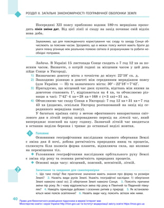 40
Розділ II. Загальні закономірності географічної оболонки Землі
Посередині ХІІ поясу приблизно вздовж 180-го меридіана прохо-
дить лінія зміни дат. Від цієї лінії зі сходу на захід починає свій відлік
нова доба.
Зауважимо, що для повсякденного користування час сходу та заходу Сонця об-
числюють за поясним часом. Зрозуміло, що в  ме­жах поясу жителі мають брати до
уваги певну різницю між реальною появою світила й розрахунками та робити не-
обхідні поправки.
Задача. В Україні 15 листопада Сонце сходить о 7 год 12 хв за по-
ясним часом. Визначте, о  котрій годині за місцевим часом у  цей день
зійде Сонце в  Ужгороді.
1)	Визначаємо довготу міста з  точністю до мінут: 22°18′ сх. д.
2)	Знаходимо різницю в  довготі між серединним меридіаном поясу
(для України  — II) та зазначеного міста: 30° – 22°18′ = 7°42′.
3)	 Пригадуємо, що місцевий час двох пунктів, відстань між якими за
довготою становить 1°, відрізняється на 4  хв, та обчислюємо різ-
ницю в  часі: 7°42′ · 4  хв = 28  хв + 168  с  (≈ 3  хв) = 31  хв.
4)	 Обчислюємо час сходу Сонця в Ужгороді: 7 год 12 хв + 31 хв = 7 год
43  хв (додаємо, оскільки Ужгород розташований на захід від се-
рединного меридіана поясу).
У багатьох країнах світу з  метою ефективного використання світ-
лового дня в  літній період запроваджено перехід на літній час, який
випереджає поясний на одну годину. Зазвичай літній час вводиться
в  останню неділю березня і  триває до останньої неділі жовтня.
 !	 Головне
Основними географічними наслідками осьового обертання Землі
є  зміна дня й  ночі, добова ритмічність природних явищ та процесів,
сплюснута біля полюсів форма планети, відхиляюча сила, що впливає
на переміщення тіл.
‹‹ Головними географічними наслідками орбітального руху Землі
є  зміна пір року та сезонна ритмічність природних процесів.
‹‹ Основні види часу: місцевий, поясний, всесвітній, літній.
Запитання та завдання для самоперевірки
1.  Що таке геоїд? Яке практичне значення мають знання про форму та розміри
Землі?  2.  Назвіть види рухів Землі. Укажіть географічні наслідки: 1) обертання
Землі навколо своєї осі; 2) обертання Землі навколо Сонця.  3.  Поясніть причини
зміни пір року. Як і чому відрізняється зміна пір року в Північній та Південній півку-
лях?  4. Наведіть приклади добових і сезонних ритмів у природі.  5. Як встановлю-
ються межі поясів освітлення?  6.  Назвіть види часу, поясніть зв’язок між ними.
Право для безоплатного розміщення підручника в мережі Інтернет має
Міністерство освіти і науки України http://mon.gov.ua/ та Інститут модернізації змісту освіти https://imzo.gov.ua
 