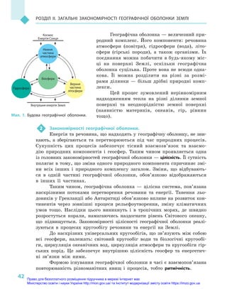 42
Розділ II. Загальні закономірності географічної оболонки Землі
Географічна оболонка — величезний при-
родний комплекс. Його компоненти: речовина
атмосфери (повітря), гідросфери (вода), літо­
сфери (гірські породи), а  також організми. Їх
поєднання можна побачити в будь-якому міс-
ці на поверхні Землі, оскільки географічна
оболонка суцільна. Проте вона не всюди одна-
кова. Її можна розділити на різні за розмі-
рами ділянки — більш дрібні природні комп-
лекси.
Цей процес зумовлений нерівномірним
надходженням тепла на різні ділянки земної
поверхні та неоднорідністю земної поверхні
(наявністю материків, океанів, гір, рівнин
тощо).
2	 Закономірності географічної оболонки.
Енергія та речовина, що надходять у гео­графічну оболонку, не зни-
кають, а  зберігаються та перетворюються під час природних процесів.
Сукупність цих процесів забезпечує тісний взаємозв’язок та взаємо-
дію природних компонентів і  геосфер. Таким чином проявляється одна
із головних закономірностей географічної оболонки — цілісність. Її сутність
полягає в тому, що зміна одного природного компонента спричиняє змі-
ни всіх інших і  природного комплексу загалом. Зміни, що відбувають-
ся в  одній частині географічної оболонки, обов’язково відображаються
в  інших її частинах.
Таким чином, географічна оболонка  — цілісна система, пов’язана
наскрізними потоками перетворення речовини та енергії. Танення льо-
довиків у Гренландії або Антарктиді обов’язково вплине на розвиток кон-
тинентів через зовнішні процеси рельєфоутворення, зміну кліматичних
умов тощо. Наслідки цього виникнуть і  в  тропічних морях, де швидко
розростуться корали, намагаючись наздогнати рівень Світового океану,
що підвищується. Закономірності цілісності географічної оболонки реалі-
зуються в  процесах кругообігу речовини та енергії на Землі.
До наскрізних універсальних кругообігів, що зв’язують між собою
всі геосфери, належать: світовий кругообіг води та біологічні кругообі-
ги, циркуляція океанічних вод, циркуляція атмосфери та кругообіги гір-
ських порід. Це забезпечує внутрішню цілісність геосфер та енергетич-
ні зв’язки між ними.
Формою існування географічної оболонки в часі є взаємопов’язана
повторюваність різноманітних явищ і  процесів, тобто ритмічність.
Внутрішня енергія Землі
Космос
Енергія Сонця
Нижня
частина
атмосфери
Біосфера
Гідросфера
Верхня
частина
літосфери
Мал. 1. Будова географічної оболонки.
Право для безоплатного розміщення підручника в мережі Інтернет має
Міністерство освіти і науки України http://mon.gov.ua/ та Інститут модернізації змісту освіти https://imzo.gov.ua
 