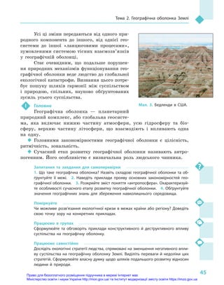 45
Тема 2. Географічна оболонка Землі
Мал. 3. Бедленди в  США.
Усі ці зміни передаються від одного при-
родного компонента до іншого, від однієї гео-
системи до іншої «ланцюговими процесами»,
зумовленими системою тісних взаємозв’язків
у  географічній оболонці.
Стає очевидним, що подальше порушен-
ня природних механізмів функціонування гео-
графічної оболонки веде людство до глобальної
екологічної катастрофи. Визнання цього потре-
бує пошуку шляхів гармонії між суспільством
і  природою, спільних, науково обґрунтованих
зусиль усього суспільства.
 !	 Головне
Географічна оболонка  — планетарний
природний комплекс, або глобальна геосисте-
ма, яка включає нижню частину атмосфери, усю гідросферу та біо-
сферу, верхню частину літосфери, що взаємодіють і  впливають одна
на одну.
‹‹ Головними закономірностями географічної оболонки є  цілісність,
ритмічність, зональність.
‹‹ Сучасний етап розвитку географічної оболонки називають антро-
погенним. Його особливістю є  визначальна роль людського чинника.
Запитання та завдання для самоперевірки
1.  Що таке географічна оболонка? Назвіть складові географічної оболонки та об-
ґрунтуйте її межі.  2.  Наведіть приклади прояву основних закономірностей гео-
графічної оболонки.  3. Розкрийте зміст поняття «антропосфера». Охарактеризуй-
те особливості сучасного етапу розвитку географічної оболонки.  4. Обґрунтуйте
значення географічних знань для збереження навколишнього середовища.
Поміркуйте
Чи можливе розв’язання екологічної кризи в межах країни або регіону? Доведіть
свою точку зору на конкретних прикладах.
Працюємо в  групах
Сформулюйте та обговоріть приклади конструктивного й  деструктивного впливу
суспільства на географічну оболонку.
Працюємо самостійно
Дослідіть екологічні стратегії людства, спрямовані на зменшення негативного впли-
ву суспільства на географічну оболонку Землі. Виділіть переваги й недоліки цих
стратегій. Сформулюйте власну думку щодо шляхів подальшого розвитку відносин
людини й  природи.
Право для безоплатного розміщення підручника в мережі Інтернет має
Міністерство освіти і науки України http://mon.gov.ua/ та Інститут модернізації змісту освіти https://imzo.gov.ua
 