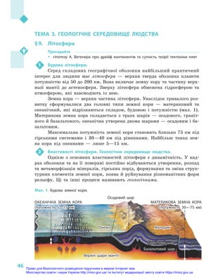 46
Розділ II. Загальні закономірності географічної оболонки Землі
ТЕМА 3. ГЕОЛОГІЧНЕ СЕРЕДОВИЩЕ ЛЮДСТВА
§ 9.	 Літосфера
Пригадайте
ŠŠ гіпотезу А. Вегенера про дрейф континентів та сутність теорії тектоніки плит
1	 Будова літосфери.
Серед складових географічної оболонки найбільший практичний
інтерес для людини має літосфера  — верхня тверда оболонка планети
потужністю від 50 до 200 км. Вона включає земну кору та частину верх-
ньої мантії до астеносфери. Зверху літосфера обмежена гідросферою та
атмосферою, які взаємодіють із нею.
Земна кора — верхня частина літосфери. Унаслідок тривалого роз-
витку сформувалися два головні типи земної кори  — материковий та
океанічний, які відрізняються складом, будовою і  потужністю (мал. 1).
Материкова земна кора складається з  трьох шарів  — осадового, граніт-
ного й базальтового, океанічна утворена двома шарами — осадовим і ба-
зальтовим.
Максимальна потужність земної кори становить близько 75 км під
гірськими системами і  30—40  км під рівнинами. Найбільш тонка зем-
на кора під океанами  — лише 5—15  км.
2	 Властивості літосфери. Геологічне середовище людства.
Однією з  основних властивостей літосфери є  динамічність. У  над-
рах оболонки та на її поверхні постійно відбуваються утворення, розпад
та метаморфізація мінералів, гірських порід, формування та зміна струк-
турних елементів земної кори, поява й  руйнування різноманітних форм
рельєфу. Ці та інші процеси називають геологічними.
Океан
Гранітний шар
Базальтовий шар
Верхні шари мантії
Материк
Осадовий шар
ОКЕАНІЧНА ЗЕМНА КОРА
(потужність 5—15 км)
МАТЕРИКОВА ЗЕМНА КОРА
(потужність 30—75 км)
Мал. 1. Будова земної кори.
Право для безоплатного розміщення підручника в мережі Інтернет має
Міністерство освіти і науки України http://mon.gov.ua/ та Інститут модернізації змісту освіти https://imzo.gov.ua
 