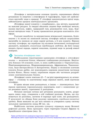 47
Тема 3. Геологічне середовище людства
Літосфера є  матеріальною основою ґрунтів, середовищем обміну
речовиною та енергією з  атмосферою й  гідросферою, через неї здійсню-
ється кругообіг води в  природі. У  літосфері накопичуються прісні води,
забезпечуючи процеси життєдіяльності організмів.
Літосфера нашої планети є  «скарбницею», яка містить надзвичай-
но важливі ресурси. Із твердої оболонки людина бере необхідні метали,
паливо (вугілля, нафту, природний газ), різноманітні солі, воду, буді-
вельні матеріали тощо. У цьому проявляється ресурсна властивість літо­
сфери.
Сьогодні видобуток та використання мінеральної сировини, будів-
ництво і  їх вплив на зовнішній вигляд літосфери набули загрозливих
масштабів та охопили не лише окремі регіони, а  й всю планету. Верхню
частину літосфери, що перебуває під впливом інтенсивної господарської
діяльності, називають геологічним середовищем людства. До його складу
входять гірські породи, корисні копалини, підземні води та рельєф земної
поверхні.
3	 Тектоніка літосферних плит.
Найбільшими структурними одиницями літосфери є  літосферні
плити  — величезні блоки, обмежені глибинними розломами. Виділя-
ють близько 13 основних плит, із яких найбільшими є: Євроазіатська,
Північноамериканська, Південноамериканська, Африканська, Тихо­океан­
ська, Індо-Австралійська й Антарктична. Поряд із великими плитами
існують більш дрібні, які відповідають окремим океанічним частинам
(плита Кокос, Наска тощо), окраїнним морям або частинам роздроб­
лених континентальних блоків.
Літосферні плити повільно (2—7  см/рік) переміщуються по астено­
сфері  — в’язкому та пластичному шару верхньої мантії, який підстилає
літосферу.
В одних місцях вони розходяться, в  інших  — зіштовхуються. Імо-
вірною причиною горизонтальних переміщень плит є  конвективні ру-
хи речовини мантії, спричинені її розігрівом.
Потужні висхідні потоки цієї речовини розсувають плити, розри-
вають земну кору, утворюючи в  ній глибинні розломи. Магма, що під-
німається по розломах, застигає й  нарощує краї плит, які розходяться.
У  результаті по обидва боки розлому виникають серединно-океанічні
хребти. Вони виявлені на дні всіх океанів та утворюють єдину систему
загальною протяжністю понад 60  тис. км.
Найбільша система розломів суходолу отримала назву Великої
рифтової долини. Вона проходить через територію Східної Африки та
Аравійського півострова (мал. 2).
Право для безоплатного розміщення підручника в мережі Інтернет має
Міністерство освіти і науки України http://mon.gov.ua/ та Інститут модернізації змісту освіти https://imzo.gov.ua
 