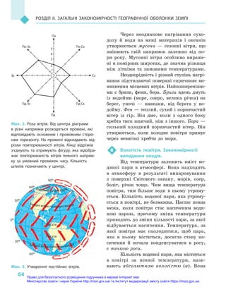 64
РОЗДіЛ II. ЗАГАЛьНі ЗАКОНОМіРНОсті ГЕОГРАфіЧНОї ОБОЛОНКИ ЗЕМЛі
Через неоднакове нагрівання сухо-
долу й  води на межі материків і  океанів
утворюються мусони  — сезонні вітри, що
змінюють свій напрямок залежно від по-
ри року. Мусонні вітри особливо вираже-
ні в помірних широтах, де значна різниця
між літніми та зимовими температурами.
Неоднорідність і різний ступінь нагрі-
вання підстилаючої поверхні спричиняє ви-
никнення місцевих вітрів. Найпоширеніши-
ми є  бризи, фени, бора. Бризи вдень дмуть
із водойми (море, озеро, велика річка) на
берег, уночі  — навпаки, від берега у  во-
дойму. Фен — теплий, сухий і поривчастий
вітер із гір. Він дме, коли з  одного боку
хребта тиск нижчий, ніж з іншого. Бора —
сильний холодний поривчастий вітер. Він
утворюється, коли холодне повітря прямує
через невисокі хребти до моря.
6 Вологість повітря. Закономірності
випадання опадів.
Від температури залежить вміст во-
дяної пари в  атмосфері. Вона надходить
в  атмосферу в  результаті випаровування
з  поверхні Світового океану, морів, озер,
боліт, річок тощо. Чим вища температура
повітря, тим більше води в  ньому утриму-
ється. Кількість водяної пари, яка утриму-
ється в повітрі, не безмежна. Настає певна
межа, коли повітря стає насиченим водя-
ною парою, причому зміна температури
приводить до зміни кількості пари, за якої
відбувається насичення. Температура, за
якої повітря має охолодитися, щоб пара,
яка в  ньому міститься, досягла стану на-
сичення й  почала конденсуватися в  росу,
є  точкою роси.
Кількість водяної пари, яка міститься
в  повітрі за певної температури, нази-
вають абсолютною вологістю (а). Вона
60°
30°
0°
30°
60°
90°
Північно-східні вітри
Західні вітри помірних широт
Пасати
Пасати
Західні вітри помірних широт
Мал. 3. утворення постійних вітрів.
Мал. 2. Роза вітрів. Від центра діаграми
в  різні напрямки розходяться промені, які
відповідають основним і  проміжним сторо-
нам горизонту. На промені відкладають від-
різки повторюваності вітрів. Кінці відрізків
з’єднують та  отримують фігуру, яка відобра-
жає повторюваність вітрів певного напрям-
ку за умовний проміжок часу. Кількість
штилів позначають у  центрі.
Пн
Пд
Сх
Пн-СхПн-Зх
Пд-Зх Пд-Сх
Зх
1
2
3
4
5
2
Право для безоплатного розміщення підручника в мережі Інтернет має
Міністерство освіти і науки України http://mon.gov.ua/ та Інститут модернізації змісту освіти https://imzo.gov.ua
 