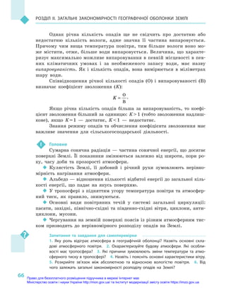 66
Розділ II. Загальні закономірності географічної оболонки Землі
Однак річна кількість опадів ще не свідчить про достатню або
недостатню кількість вологи, адже значна її частина випаровується.
Причому чим вища температура повітря, тим більше вологи воно мо-
же містити, отже, більше води випаровується. Величина, що характе-
ризує максимально можливе випаровування в певній місцевості в пев-
них кліматичних умовах і  за необмеженого запасу води, має назву
випаровуваність. Як і  кількість опадів, вона вимірюється в  міліметрах
шару води.
Співвідношення річної кількості опадів (О) і  випаровуваності (B)
визначає коефіцієнт зволоження (K):
K =
O
B
.
Якщо річна кількість опадів більша за випаровуваність, то коефі-
цієнт зволоження більший за одиницю: K  1 (тобто зволоження надлиш-
кове), якщо K = 1  — достатнє, K  1  — недостатнє.
Знання режиму опадів та обчислення коефіцієнта зволоження має
важливе значення для сільськогосподарської діяльності.
 !	 Головне
Сумарна сонячна радіація  — частина сонячної енергії, що досягає
поверхні Землі. Її показники змінюються залежно від широти, пори ро-
ку, часу доби та прозорості атмосфери.
‹‹ Кулястість Землі, її добовий і  річний рухи зумовлюють нерівно-
мірність нагрівання атмосфери.
‹‹ Альбедо — відношення кількості відбитої енергії до загальної кіль-
кості енергії, що падає на якусь поверхню.
‹‹ У тропосфері з  підняттям угору температура повітря та атмосфер-
ний тиск, як правило, знижуються.
‹‹ Основні види повітряних течій у  системі загальної циркуляції:
пасати, західні, північно-східні та південно-східні вітри, циклони, анти-
циклони, мусони.
‹‹ Чергування на земній поверхні поясів із різним атмосферним тис-
ком призводить до нерівномірного розподілу опадів на Землі.
Запитання та завдання для самоперевірки
1.  Яку роль відіграє атмосфера в  географічній оболонці? Назвіть основні скла-
дові атмосферного повітря.  2.  Охарактеризуйте будову атмосфери. Які особли-
вості має тропосфера?  3.  Які причини зумовлюють зміни температури та атмо­
сферного тиску в тропосфері?  4. Назвіть і поясніть основні характеристики вітру. 
5.  Розкрийте зв’язок між абсолютною та відносною вологістю повітря.  6.  Від
чого залежать загальні закономірності розподілу опадів на Землі?
Право для безоплатного розміщення підручника в мережі Інтернет має
Міністерство освіти і науки України http://mon.gov.ua/ та Інститут модернізації змісту освіти https://imzo.gov.ua
 