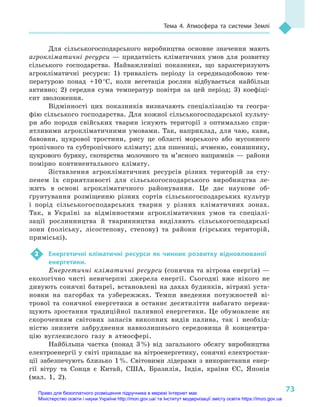 73
Тема 4. Атмосфера та системи Землі
Для сільськогосподарського виробництва основне значення мають
агрокліматичні ресурси  — придатність кліматичних умов для розвитку
сільського господарства. Найважливіші показники, що характеризують
агрокліматичні ресурси: 1) тривалість періоду із середньодобовою тем-
пературою понад +10 °С, коли вегетація рослин відбувається найбільш
активно; 2) середня сума температур повітря за цей період; 3) коефіці-
єнт зволоження.
Відмінності цих показників визначають спеціалізацію та геогра-
фію сільського господарства. Для кожної сільськогосподарської культу-
ри або породи свійських тварин існують території з  оптимально спри-
ятливими агрокліматичними умовами. Так, наприклад, для чаю, кави,
бавовни, цукрової тростини, рису це області морського або мусонного
тропічного та субтропічного клімату; для пшениці, ячменю, соняшнику,
цукрового буряку, скотарства молочного та м’ясного напрямків  — райони
помірно континентального клімату.
Зіставлення агрокліматичних ресурсів різних територій за сту-
пенем їх сприятливості для сільськогосподарського виробництва ле-
жить в  основі агрокліматичного районування. Це дає наукове об-
ґрунтування розміщенню різних сортів сільськогосподарських культур
і  порід сільськогосподарських тварин у  різних кліматичних зонах.
Так, в  Україні за відмінностями агрокліматичних умов та спеціалі-
зації рослинництва й  тваринництва виділяють сільськогосподарські
зони (поліську, лісостепову, степову) та райони (гірських територій,
приміські).
2	 Енергетичні кліматичні ресурси як чинник розвитку відновлюваної
енергетики.
Енергетичні кліматичні ресурси (сонячна та вітрова енергія) —
екологічно чисті невичерпні джерела енергії. Сьогодні вже нікого не
дивують сонячні батареї, встановлені на дахах будинків, вітряні уста-
новки на пагорбах та узбережжях. Темпи введення потужностей ві-
трової та сонячної енергетики в  останнє десятиліття набагато переви-
щують зростання традиційної паливної енергетики. Це обумовлене як
скороченням світових запасів викопних видів палива, так і  необхід-
ністю знизити забруднення навколишнього середовища й  концентра-
цію вуглекислого газу в  атмосфері.
Найбільша частка (понад 3 %) від загального обсягу виробництва
електроенергії у світі припадає на вітроенергетику, сонячні електростан-
ції забезпечують близько 1 %. Світовими лідерами з  використання енер-
гії вітру та Сонця є  Китай, США, Бразилія, Індія, країни ЄС, Японія
(мал. 1, 2).
Право для безоплатного розміщення підручника в мережі Інтернет має
Міністерство освіти і науки України http://mon.gov.ua/ та Інститут модернізації змісту освіти https://imzo.gov.ua
 