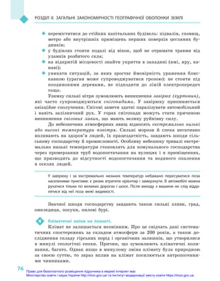 76
Розділ II. Загальні закономірності географічної оболонки Землі
‹‹ переміститися до стійких капітальних будівель: підвалів, сховищ,
метро або внутрішніх приміщень перших поверхів цегляних бу-
динків;
‹‹ у будівлях стояти подалі від вікон, щоб не отримати травми від
уламків розбитого скла;
‹‹ на відкритій місцевості знайти укриття в западині (ямі, яру, ка-
наві);
‹‹ уникати ситуацій, за яких зростає ймовірність ураження блис-
кавкою (ураган може супроводжуватися грозою): не стояти під
поодинокими деревами, не підходити до ліній електропередач
тощо.
Узимку сильні вітри зумовлюють виникнення завірюх (хуртовин),
які часто супроводжуються снігопадами. У  завірюху припиняється
авіаційне сполучення. Снігові замети здатні паралізувати автомобільний
і  навіть залізничний рух. У  горах снігопади можуть стати причиною
виникнення снігових лавин, що мають велику руйнівну силу.
До небезпечних атмосферних явищ відносять екстремально низькі
або високі температури повітря. Сильні морози й  спека негативно
впливають на здоров’я людей, їх працездатність, завдають шкоди сіль-
ському господарству й промисловості. Особливу небезпеку тривалі екстре-
мально низькі температури становлять для комунального господарства
через промерзання труб водопостачання на вулицях і  в приміщеннях,
що призводить до відсутності водопостачання та водяного опалення
в  оселях людей.
У  завірюху і  за екстремально низьких температур небажано пересуватися поза
населеними пунктами: є ризик втратити орієнтир і замерзнути. В автомобілі можна
рухатися тільки по великих дорогах і шосе. Після виходу з машини не слід відда-
лятися від неї поза межі видимості.
Значної шкоди господарству завдають також сильні зливи, град,
ожеледиця, посухи, пилові бурі.
4	 Кліматичні зміни на планеті.
Клімат не залишається незмінним. Про це свідчать дані система-
тичних спостережень за складом атмосфери за 200  років, а  також до-
слідження складу гірських порід і  органічних залишків, що утворилися
в  минулі геологічні епохи. Причин, що зумовлюють кліматичні коли-
вання, багато. Однак якщо в  минулому зміна клімату була природною
за своєю суттю, то зараз вплив на клімат посилюється антропогенни-
ми чинниками.
Право для безоплатного розміщення підручника в мережі Інтернет має
Міністерство освіти і науки України http://mon.gov.ua/ та Інститут модернізації змісту освіти https://imzo.gov.ua
 