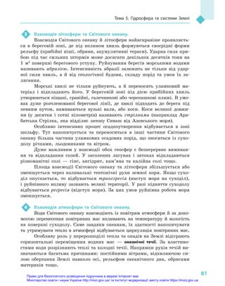 81
Тема 5. Гідросфера та системи Землі
3	 Взаємодія літосфери та Світового океану.
Взаємодія Світового океану й літосфери найяскравіше проявляєть-
ся в  береговій зоні, де під впливом хвиль формуються своєрідні форми
рельєфу (прибійні ніші, обриви, акумулятивні тераси). Ударна сила при-
бою під час сильних штормів може досягати декількох десятків тонн на
1  м2
  поверхні берегового уступу. Руйнування берегів морськими водами
називають абразією. Інтенсивність абразії залежить не тільки від удар-
ної сили хвиль, а  й від геологічної будови, складу порід та умов їх за-
лягання.
Морські хвилі не тільки руйнують, а  й переносять уламковий ма-
теріал і  відкладають його. У  береговій зоні під дією прибійних хвиль
утворюються піщані, гравійні, галечникові або черепашкові пляжі. В умо-
вах дуже розчленованої берегової лінії, де хвилі підходять до берега під
певним кутом, намиваються вузькі вали, або коси. Коси великої довжи-
ни (у десятки і  сотні кілометрів) називають стрілками (наприклад Ара-
батська Стрілка, яка відділяє затоку Сиваш від Азовського моря).
Особливо інтенсивно процес осадкоутворення відбувається в  зоні
шельфу. Тут накопичується та переноситься в  інші частини Світового
океану більша частина уламкових осадових порід, що зноситься із  сухо-
долу річками, льодовиками та вітром.
Дуже важливим у  взаємодії обох геосфер є  безперервне вимиван-
ня та відкладання солей. У  засолених лагунах і  затоках відкладаються
різноманітні солі  — гіпс, ангідрит, кам’яна та калійна солі тощо.
Площа взаємодії Світового океану та літосфери збільшується або
зменшується через коливальні тектонічні рухи земної кори. Якщо сухо-
діл опускається, то відбувається трансгресія (наступ моря на суходіл),
і  руйнівного впливу зазнають великі території. У  разі підняття суходолу
відбувається регресія (відступ моря). За цих умов руйнівна робота моря
зменшується.
4	 Взаємодія атмосфери та Світового океану.
Води Світового океану взаємодіють із повітрям атмосфери й за допо-
могою перенесення повітряних мас впливають на температуру й  вологість
на поверхні суходолу. Саме завдяки океанам, їх здатності накопичувати
та утримувати тепло в атмосфері відбувається циркуляція повітряних мас.
Особливу роль у перерозподілі тепла та опадів на Землі відіграють
горизонтальні переміщення водних мас  — океанічні течії. За властиво­
стями води розрізняють теплі та холодні течії. Напрямки рухів течій ви-
значаються багатьма причинами: постійними вітрами, відхиляючою си-
лою обертання Землі навколо осі, рельєфом океанічного дна, обрисами
материків тощо.
Право для безоплатного розміщення підручника в мережі Інтернет має
Міністерство освіти і науки України http://mon.gov.ua/ та Інститут модернізації змісту освіти https://imzo.gov.ua
 