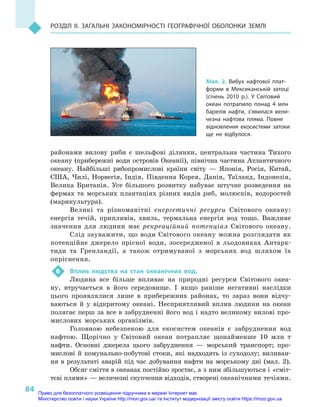 84
Розділ II. Загальні закономірності географічної оболонки Землі
районами вилову риби є  шельфові ділянки, центральна частина Тихого
океану (прибережні води островів Океанії), північна частина Атлантичного
океану. Найбільші рибопромислові країни світу  — Японія, Росія, Китай,
США, Чилі, Норвегія, Індія, Південна Корея, Данія, Таїланд, Індонезія,
Велика Британія. Усе більшого розвитку набуває штучне розведення на
фермах та морських плантаціях різних видів риб, молюсків, водоростей
(марикультура).
Великі та різноманітні енергетичні ресурси Світового океану:
енергія течій, припливів, хвиль, термальна енергія вод тощо. Важливе
значення для людини має рекреаційний потенціал Світового океану.
Слід зауважити, що води Світового океану можна розглядати як
потенційне джерело прісної води, зосередженої в  льодовиках Антарк-
тиди та Гренландії, а  також отримуваної з  морських вод шляхом їх
опріснення.
6	 Вплив людства на стан океанічних вод.
Людина все більше впливає на природні ресурси Світового океа-
ну, втручається в  його середовище. І  якщо раніше негативні наслідки
цього проявлялися лише в  прибережних районах, то зараз вони відчу-
ваються й  у відкритому океані. Несприятливий вплив людини на океан
полягає перш за все в забрудненні його вод і надто великому вилові про-
мислових морських організмів.
Головною небезпекою для екосистем океанів є  забруднення вод
нафтою. Щорічно у  Світовий океан потрапляє щонайменше 10  млн  т
нафти. Основні джерела цього забруднення  — морський транспорт; про-
мислові й  комунально-побутові стоки, які надходять із суходолу; виливан-
ня в результаті аварій під час добування нафти на морському дні (мал. 2).
Обсяг сміття в океанах постійно зростає, а з ним збільшуються і «сміт-
тєві плями» — величезні скупчення відходів, створені океанічними течіями.
Мал. 2. Вибух нафтової плат-
форми в  Мексиканській затоці
(січень 2010  р.). У  Світовий
океан потрапило понад 4  млн
барелів нафти, з’явилася вели-
чезна нафтова пляма. Повне
відновлення екосистеми затоки
ще не відбулося.
Право для безоплатного розміщення підручника в мережі Інтернет має
Міністерство освіти і науки України http://mon.gov.ua/ та Інститут модернізації змісту освіти https://imzo.gov.ua
 