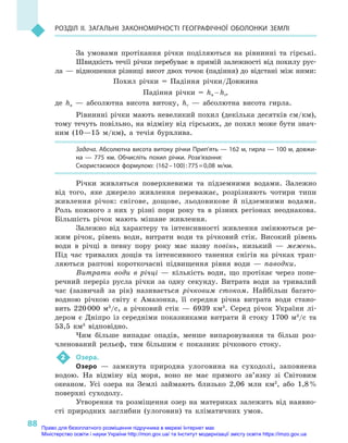 88
Розділ II. Загальні закономірності географічної оболонки Землі
За умовами протікання річки поділяються на рівнинні та гірські.
Швидкість течії річки перебуває в  прямій залежності від похилу рус-
ла  — відношення різниці висот двох точок (падіння) до відстані між ними:
Похил річки = Падіння річки/Довжина
Падіння річки = hв – hг,
де hв  — абсолютна висота витоку, hг  — абсолютна висота гирла.
Рівнинні річки мають невеликий похил (декілька десятків см/км),
тому течуть повільно, на відміну від гірських, де похил може бути знач­
ним (10—15  м/км), а  течія бурхлива.
Задача. Абсолютна висота витоку річки Прип’ять — 162 м, гирла — 100 м, довжи-
на  — 775  км. Обчисліть похил річки. Розв’язання:
Скористаємося формулою: (162 – 100) : 775 = 0,08  м/км.
Річки живляться поверхневими та підземними водами. Залежно
від того, яке джерело живлення переважає, розрізняють чотири типи
живлення річок: снігове, дощове, льодовикове й  підземними водами.
Роль кожного з  них у  різні пори року та в  різних регіонах неоднакова.
Більшість річок мають мішане живлення.
Залежно від характеру та інтенсивності живлення змінюються ре-
жим річок, рівень води, витрати води та річковий стік. Високий рівень
води в  річці в  певну пору року має назву повінь, низький  — межень.
Під час тривалих дощів та інтенсивного танення снігів на річках трап­
ляються раптові короткочасні підвищення рівня води  — паводки.
Витрати води в  річці  — кількість води, що протікає через попе-
речний переріз русла річки за одну секунду. Витрата води за тривалий
час (зазвичай за рік) називається річковим стоком. Найбільш багато-
водною річкою світу є  Амазонка, її середня річна витрата води стано-
вить 220 000  м3
/с, а  річковий стік  — 6939  км3
. Серед річок України лі-
дером є  Дніпро із  середніми показниками витрати й  стоку 1700  м3
/с та
53,5  км3
  відповідно.
Чим більше випадає опадів, менше випаровування та більш роз-
членований рельєф, тим більшим є  показник річкового стоку.
2	 Озера.
Озеро  — замкнута природна улоговина на суходолі, заповнена
водою. На відміну від моря, воно не має прямого зв’язку зі Світовим
океаном. Усі озера на Землі займають близько 2,06  млн км2
, або 1,8 %
поверхні суходолу.
Утворення та розміщення озер на материках залежить від наявно­
сті природних заглибин (улоговин) та кліматичних умов.
Право для безоплатного розміщення підручника в мережі Інтернет має
Міністерство освіти і науки України http://mon.gov.ua/ та Інститут модернізації змісту освіти https://imzo.gov.ua
 