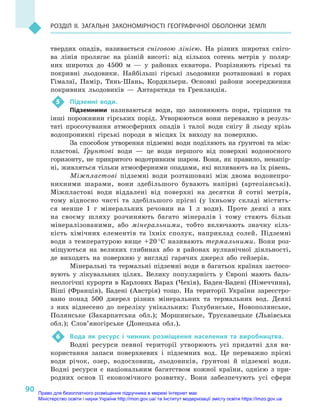 90
Розділ II. Загальні закономірності географічної оболонки Землі
твердих опадів, називається сніговою лінією. На різних широтах сніго-
ва лінія пролягає на різній висоті: від кількох сотень метрів у  поляр-
них широтах до 4500  м  — у  районах екватора. Розрізняють гірські та
покривні льодовики. Найбільші гірські льодовики розташовані в  горах
Гімалаї, Памір, Тянь-Шань, Кордильєри. Основні райони зосередження
покривних льодовиків  — Антарктида та Гренландія.
5	 Підземні води.
Підземними називаються води, що заповнюють пори, тріщини та
інші порожнини гірських порід. Утворюються вони переважно в  резуль-
таті просочування атмосферних опадів і  талої води снігу й  льоду крізь
водопроникні гірські породи в  місцях їх виходу на поверхню.
За способом утворення підземні води поділяють на ґрунтові та між-
пластові. Ґрунтові води  — це води першого від поверхні водоносного
горизонту, не прикритого водотривким шаром. Вони, як правило, ненапір-
ні, живляться тільки атмосферними опадами, які впливають на їх рівень.
Міжпластові підземні води розташовані між двома водонепро-
никними шарами, вони здебільшого бувають напірні (артезіанські).
Міжпластові води віддалені від поверхні на десятки й  сотні метрів,
тому відносно чисті та здебільшого прісні (у їхньому складі містить-
ся менше 1  г  мінеральних речовин на 1  л  води). Проте деякі з  них
на своєму шляху розчиняють багато мінералів і  тому стають більш
мінералізованими, або мінеральними, тобто включають значну кіль-
кість хімічних елементів та їхніх сполук, наприклад солей. Підземні
води з температурою вище +20 °С називають термальними. Вони роз-
міщуються на великих глибинах або в  районах вулканічної діяльно­сті,
де виходять на поверхню у  вигляді гарячих джерел або гейзерів.
Мінеральні та термальні підземні води в багатьох країнах застосо-
вують у  лікувальних цілях. Велику популярність у  Європі мають баль-
неологічні курорти в Карлових Варах (Чехія), Баден-Бадені (Німеччина),
Віші (Франція), Бадені (Австрія) тощо. На території України зареєстро-
вано понад 500  джерел різних мінеральних та термальних вод. Деякі
з  них віднесено до переліку унікальних: Голубинське, Новополянське,
Полянське (Закарпатська обл.); Моршинське, Трускавецьке (Львівська
обл.); Слов’яногірське (Донецька обл.).
6	 Вода як ресурс і  чинник розміщення населення та виробництва.
Водні ресурси певної території утворюють усі придатні для ви-
користання запаси поверхневих і  підземних вод. Це переважно прісні
води річок, озер, водосховищ, льодовиків, ґрунтові й  підземні води.
Водні ресурси є  національним багатством кожної країни, однією з  при-
родних основ її економічного розвитку. Вони забезпечують усі сфери
Право для безоплатного розміщення підручника в мережі Інтернет має
Міністерство освіти і науки України http://mon.gov.ua/ та Інститут модернізації змісту освіти https://imzo.gov.ua
 